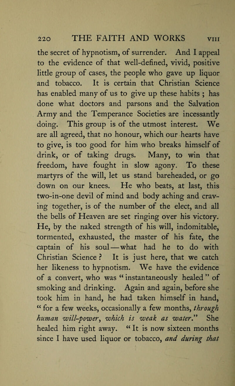 the secret of hypnotism, of surrender. And I appeal to the evidence of that well-defined, vivid, positive little group of cases, the people who gave up liquor and tobacco. It is certain that Christian Science has enabled many of us to give up these habits ; has done what doctors and parsons and the Salvation Army and the Temperance Societies are incessantly doing. This group is of the utmost interest. We are all agreed, that no honour, which our hearts have to give, is too good for him who breaks himself of drink, or of taking drugs. Many, to win that freedom, have fought in slow agony. To these martyrs of the will, let us stand bareheaded, or go down on our knees. He who beats, at last, this two-in-one devil of mind and body aching and crav¬ ing together, is of the number of the elect, and all the bells of Heaven are set ringing over his victory. He, by the naked strength of his will, indomitable, tormented, exhausted, the master of his fate, the captain of his soul — what had he to do with Christian Science ? It is just here, that we catch her likeness to hypnotism. We have the evidence of a convert, who was “ instantaneously healed ” of smoking and drinking. Again and again, before she took him in hand, he had taken himself in hand, “ for a few weeks, occasionally a few months, through human will-power, which is weak as water.” She healed him right away. “ It is now sixteen months since I have used liquor or tobacco, and during that