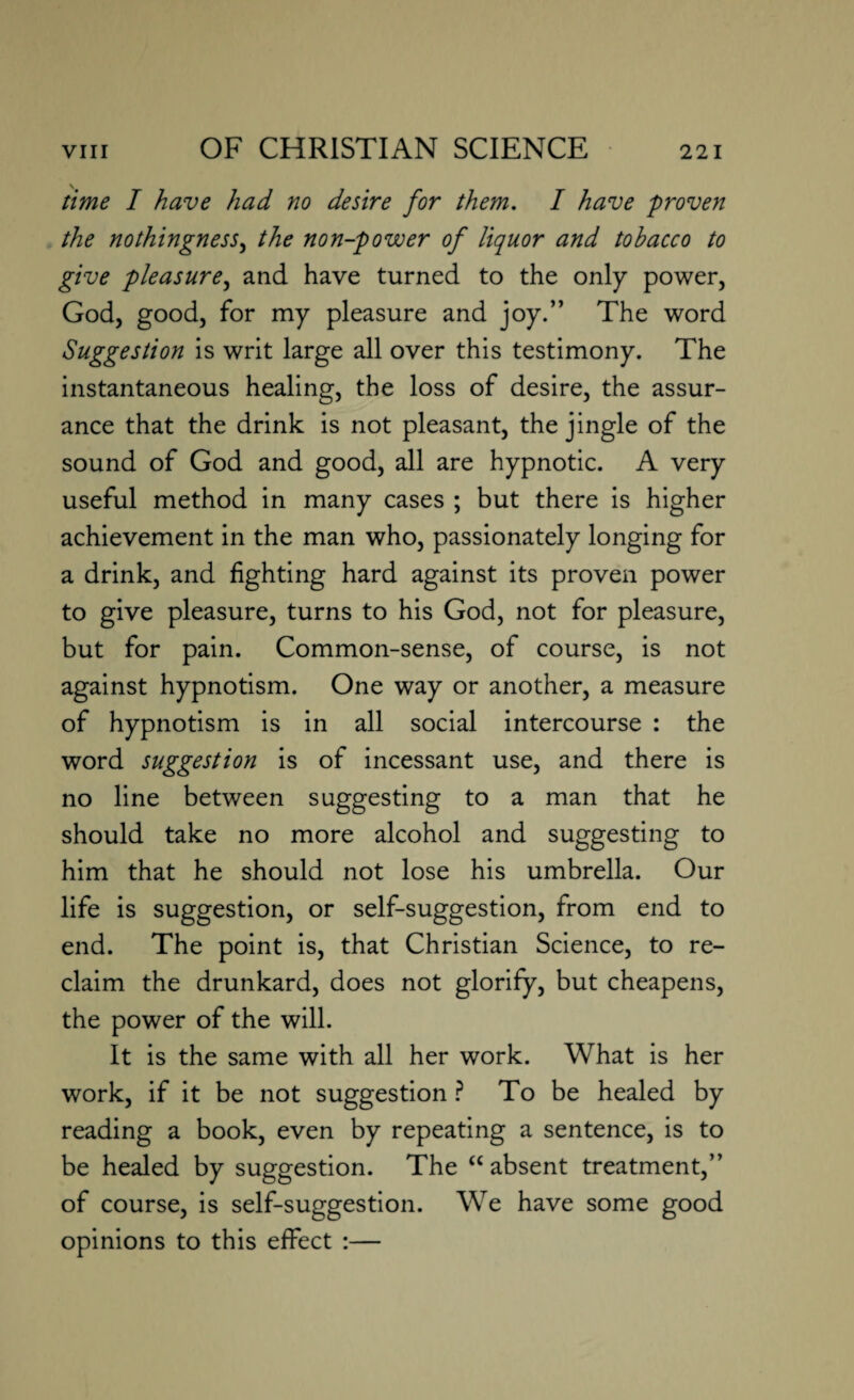 time I have had no desire for them. I have proven the nothingness, the non-power of liquor and tobacco to give pleasure, and have turned to the only power, God, good, for my pleasure and joy.” The word Suggestion is writ large all over this testimony. The instantaneous healing, the loss of desire, the assur¬ ance that the drink is not pleasant, the jingle of the sound of God and good, all are hypnotic. A very useful method in many cases ; but there is higher achievement in the man who, passionately longing for a drink, and fighting hard against its proven power to give pleasure, turns to his God, not for pleasure, but for pain. Common-sense, of course, is not against hypnotism. One way or another, a measure of hypnotism is in all social intercourse : the word suggestion is of incessant use, and there is no line between suggesting to a man that he should take no more alcohol and suggesting to him that he should not lose his umbrella. Our life is suggestion, or self-suggestion, from end to end. The point is, that Christian Science, to re¬ claim the drunkard, does not glorify, but cheapens, the power of the will. It is the same with all her work. What is her work, if it be not suggestion ? To be healed by reading a book, even by repeating a sentence, is to be healed by suggestion. The “ absent treatment,” of course, is self-suggestion. We have some good opinions to this effect :—