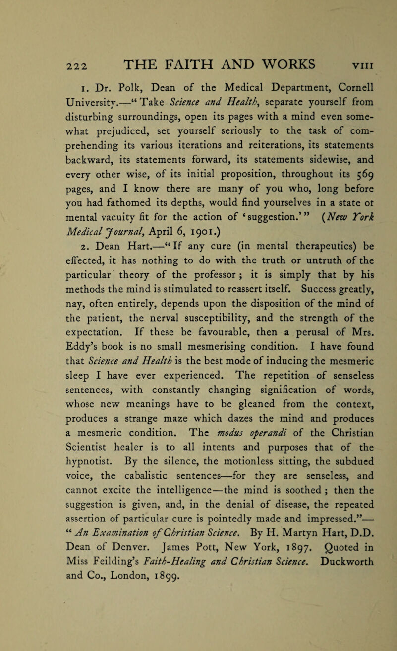 1. Dr. Polk, Dean of the Medical Department, Cornell University.—“Take Science and Health, separate yourself from disturbing surroundings, open its pages with a mind even some¬ what prejudiced, set yourself seriously to the task of com¬ prehending its various iterations and reiterations, its statements backward, its statements forward, its statements sidewise, and every other wise, of its initial proposition, throughout its 569 pages, and I know there are many of you who, long before you had fathomed its depths, would find yourselves in a state ot mental vacuity fit for the action of ‘suggestion.’” (New York Medical Journal, April 6, 1901.) 2. Dean Hart.—“If any cure (in mental therapeutics) be effected, it has nothing to do with the truth or untruth of the particular theory of the professor; it is simply that by his methods the mind is stimulated to reassert itself. Success greatly, nay, often entirely, depends upon the disposition of the mind of the patient, the nerval susceptibility, and the strength of the expectation. If these be favourable, then a perusal of Mrs. Eddy’s book is no small mesmerising condition. I have found that Science and Health is the best mode of inducing the mesmeric sleep I have ever experienced. The repetition of senseless sentences, with constantly changing signification of words, whose new meanings have to be gleaned from the context, produces a strange maze which dazes the mind and produces a mesmeric condition. The modus operandi of the Christian Scientist healer is to all intents and purposes that of the hypnotist. By the silence, the motionless sitting, the subdued voice, the cabalistic sentences—for they are senseless, and cannot excite the intelligence—the mind is soothed ; then the suggestion is given, and, in the denial of disease, the repeated assertion of particular cure is pointedly made and impressed.”— “ An Examination of Christian Science. By H. Martyn Hart, D.D. Dean of Denver. James Pott, New York, 1897. Quoted in Miss Feilding’s Faith-Healing and Christian Science. Duckworth and Co., London, 1899.