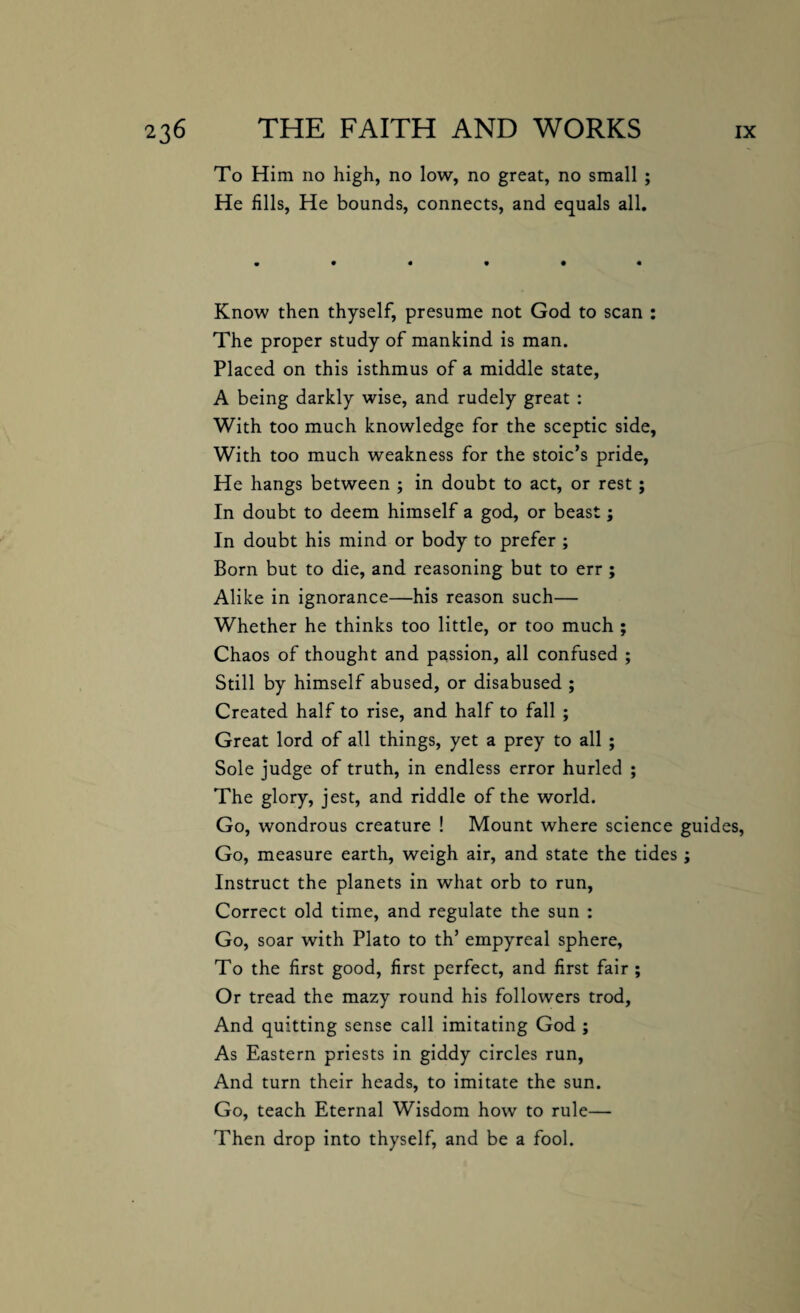 To Him no high, no low, no great, no small ; He fills, He bounds, connects, and equals all. Know then thyself, presume not God to scan : The proper study of mankind is man. Placed on this isthmus of a middle state, A being darkly wise, and rudely great : With too much knowledge for the sceptic side, With too much weakness for the stoic’s pride, He hangs between ; in doubt to act, or rest ; In doubt to deem himself a god, or beast; In doubt his mind or body to prefer ; Born but to die, and reasoning but to err ; Alike in ignorance—his reason such— Whether he thinks too little, or too much ; Chaos of thought and passion, all confused ; Still by himself abused, or disabused ; Created half to rise, and half to fall ; Great lord of all things, yet a prey to all ; Sole judge of truth, in endless error hurled ; The glory, jest, and riddle of the world. Go, wondrous creature ! Mount where science guides, Go, measure earth, weigh air, and state the tides; Instruct the planets in what orb to run, Correct old time, and regulate the sun : Go, soar with Plato to th’ empyreal sphere. To the first good, first perfect, and first fair ; Or tread the mazy round his followers trod, And quitting sense call imitating God ; As Eastern priests in giddy circles run, And turn their heads, to imitate the sun. Go, teach Eternal Wisdom how to rule— Then drop into thyself, and be a fool.