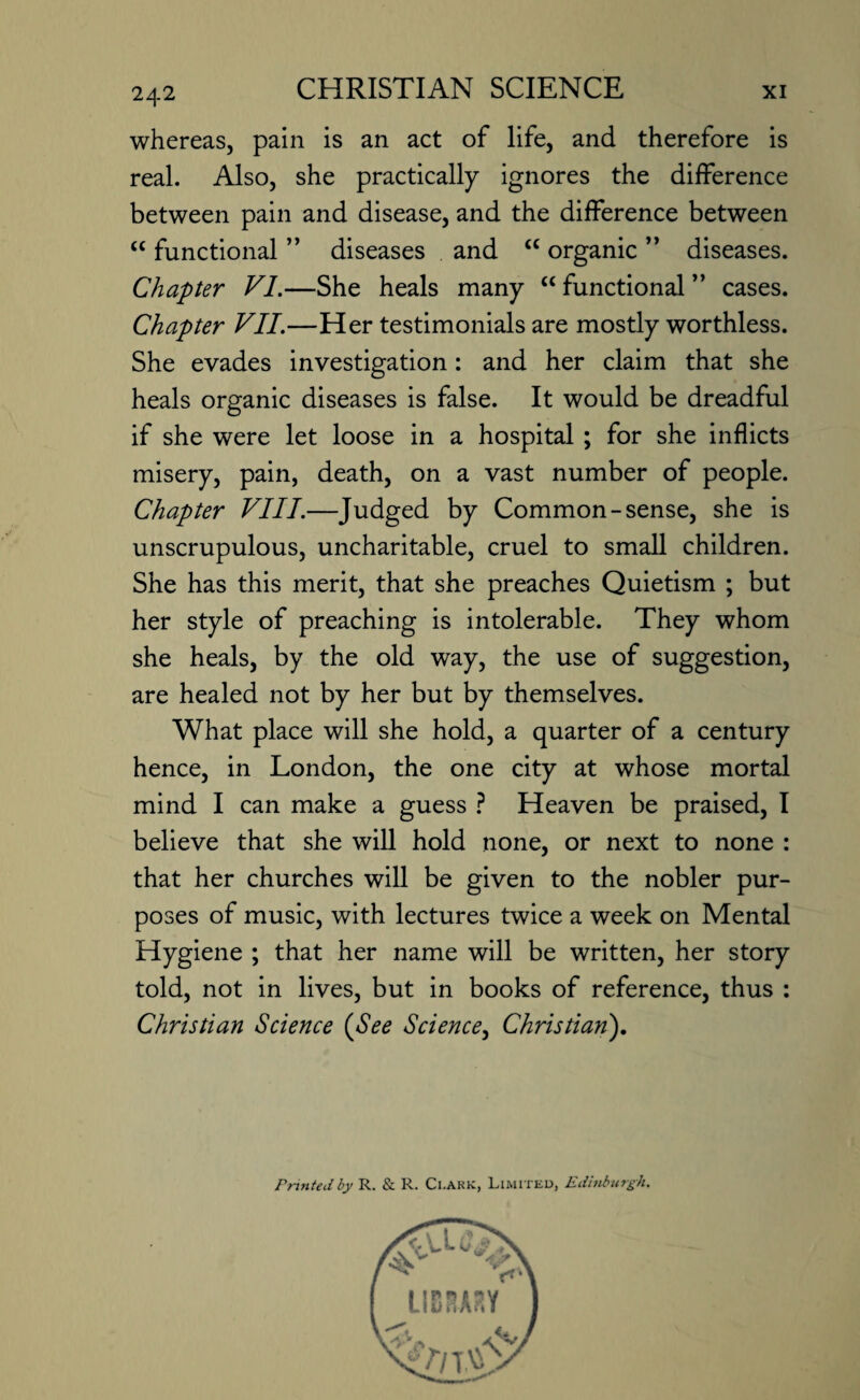 whereas, pain is an act of life, and therefore is real. Also, she practically ignores the difference between pain and disease, and the difference between “ functional ” diseases and <c organic ” diseases. Chapter VI.—She heals many “ functional ” cases. Chapter VII.—Her testimonials are mostly worthless. She evades investigation: and her claim that she heals organic diseases is false. It would be dreadful if she were let loose in a hospital ; for she inflicts misery, pain, death, on a vast number of people. Chapter VIII.—Judged by Common-sense, she is unscrupulous, uncharitable, cruel to small children. She has this merit, that she preaches Quietism ; but her style of preaching is intolerable. They whom she heals, by the old way, the use of suggestion, are healed not by her but by themselves. What place will she hold, a quarter of a century hence, in London, the one city at whose mortal mind I can make a guess ? Heaven be praised, I believe that she will hold none, or next to none : that her churches will be given to the nobler pur¬ poses of music, with lectures twice a week on Mental Hygiene ; that her name will be written, her story told, not in lives, but in books of reference, thus : Christian Science (See Science, Christian). Printed by R. & R. Ci.ark, Limited, Edinburgh.