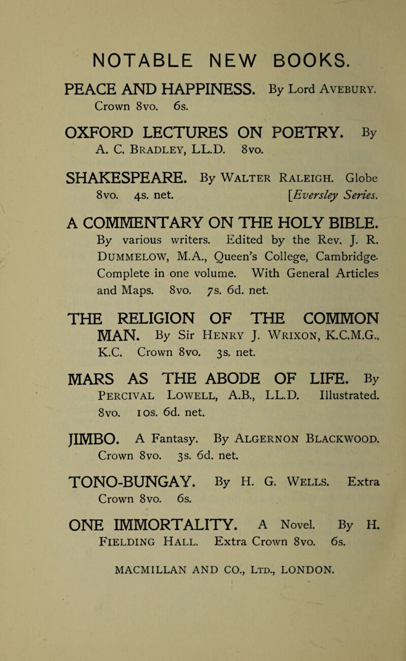 NOTABLE NEW BOOKS. PEACE AND HAPPINESS. By Lord Avebury. Crown 8vo. 6s. OXFORD LECTURES ON POETRY. By A. C. Bradley, LL.D. 8vo. SHAKESPEARE. By Walter Raleigh. Globe 8vo. 4s. net. \Eversley Series. A COMMENTARY ON THE HOLY BIBLE. By various writers. Edited by the Rev. J. R. DUMMELOW, M.A., Queen’s College, Cambridge. Complete in one volume. With General Articles and Maps. 8vo. 7s. 6d. net. THE RELIGION OF THE COMMON MAN. By Sir Henry J. Wrixon, K.C.M.G., K.C. Crown 8vo. 3s. net. MARS AS THE ABODE OF LIFE. By Percival Lowell, A.B., LL.D. Illustrated. 8vo. 1 os. 6d. net. JIMBO. A Fantasy. By ALGERNON BLACKWOOD. Crown 8vo. 3s. 6d. net. TONO-BUNGAY. By H. G. Wells. Extra Crown 8vo. 6s. ONE IMMORTALITY. A Novel. By H. Fielding Hall. Extra Crown 8vo. 6s.