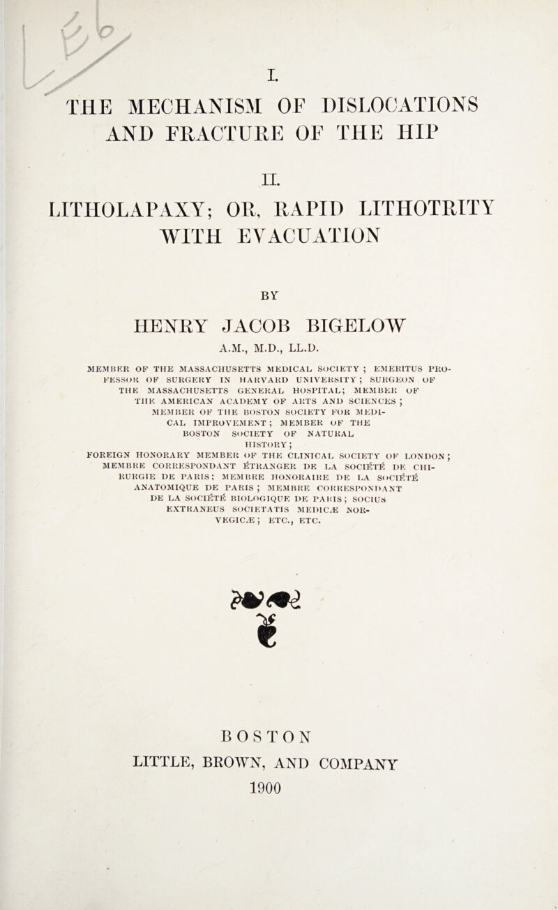 n THE MECHANISM OF DISLOCATIONS AND FRACTURE OF THE HIP II. LITHOLAPAXY; OR, RAPID LITHOTRITY WITH EVACUATION BY HENRY JACOB BIGELOW A.SI., M.D., LL.O. MEMBER OF THE MASSACHUSETTS MEDICAL SOCIETY ; EMERITUS PRO¬ FESSOR OF SURGERY IN HARVARD UNIVERSITY ; SURGEON OF THE MASSACHUSETTS GENERAL HOSPITAL; MEMBER OF THE AMERICAN ACADEMY OF ARTS AND SCIENCES ; MEMBER OF THE BOSTON SOCIETY FOR MEDI¬ CAL IMPROVEMENT ; MEMBER OF THE BOSTON SOCIETY OF NATURAL HISTORY ; FOREIGN HONORARY MEMBER OF THE CLINICAL SOCIETY OF LONDON; MEMBRE CORRESPONDANT ETRANGER DE LA SOCIETY I)E CHI- RURGIE DE PARIS; MEMBRE HONORAIRE DE LA SOCIETE ANATOMIQUE DE PARIS ; MEMBRE CORRESPONDANT DE LA SOCIETE BIOLOGIQUE DE PARIS; SOC1US EXTRANEUS SOCIETATIS MEDICAL NOR- VEGIC.E ; ETC., ETC. I BOSTON LITTLE, BROWN, AND COMPANY 1900