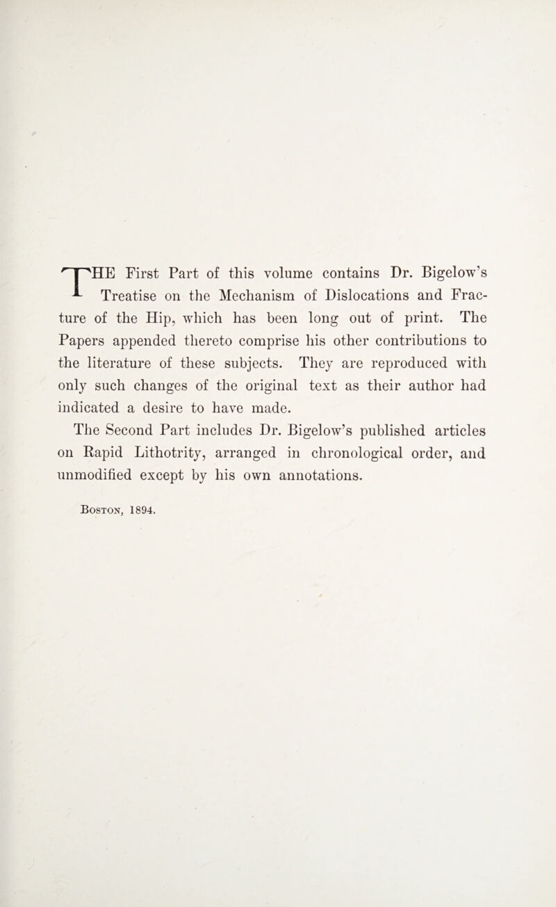 HE First Part of this volume contains Dr. Bigelow’s Treatise on the Mechanism of Dislocations and Frac¬ ture of the Hip, which has been long out of print. The Papers appended thereto comprise his other contributions to the literature of these subjects. They are reproduced with only such changes of the original text as their author had indicated a desire to have made. The Second Part includes Dr. Bigelow’s published articles on Rapid Lithotrity, arranged in chronological order, and unmodified except by his own annotations. Boston, 1894.