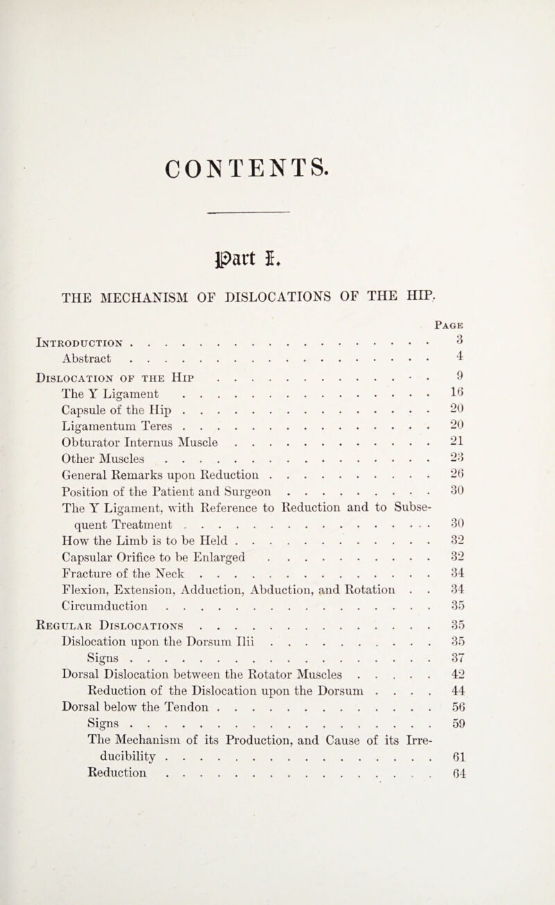 CONTENTS. JpiUt I. THE MECHANISM OF DISLOCATIONS OF THE HIP. Page Introduction. 3 Abstract. 4 Dislocation of the Hip .• 9 The Y Ligament .16 Capsule of the Hip.20 Ligamentum Teres.20 Obturator Interims Muscle.21 Other Muscles.23 General Remarks upon Reduction.26 Position of the Patient and Surgeon.30 The Y Ligament, with Reference to Reduction and to Subse¬ quent Treatment. 30 How the Limb is to be Held.32 Capsular Orifice to be Enlarged.32 Fracture of the Neck.34 Flexion, Extension, Adduction, Abduction, and Rotation . . 34 Circumduction.35 Regular Dislocations.35 Dislocation upon the Dorsum Ilii.35 Signs.37 Dorsal Dislocation between the Rotator Muscles.42 Reduction of the Dislocation upon the Dorsum .... 44 Dorsal below the Tendon.56 Signs.59 The Mechanism of its Production, and Cause of its Irre- ducibility.61 Reduction .. 64