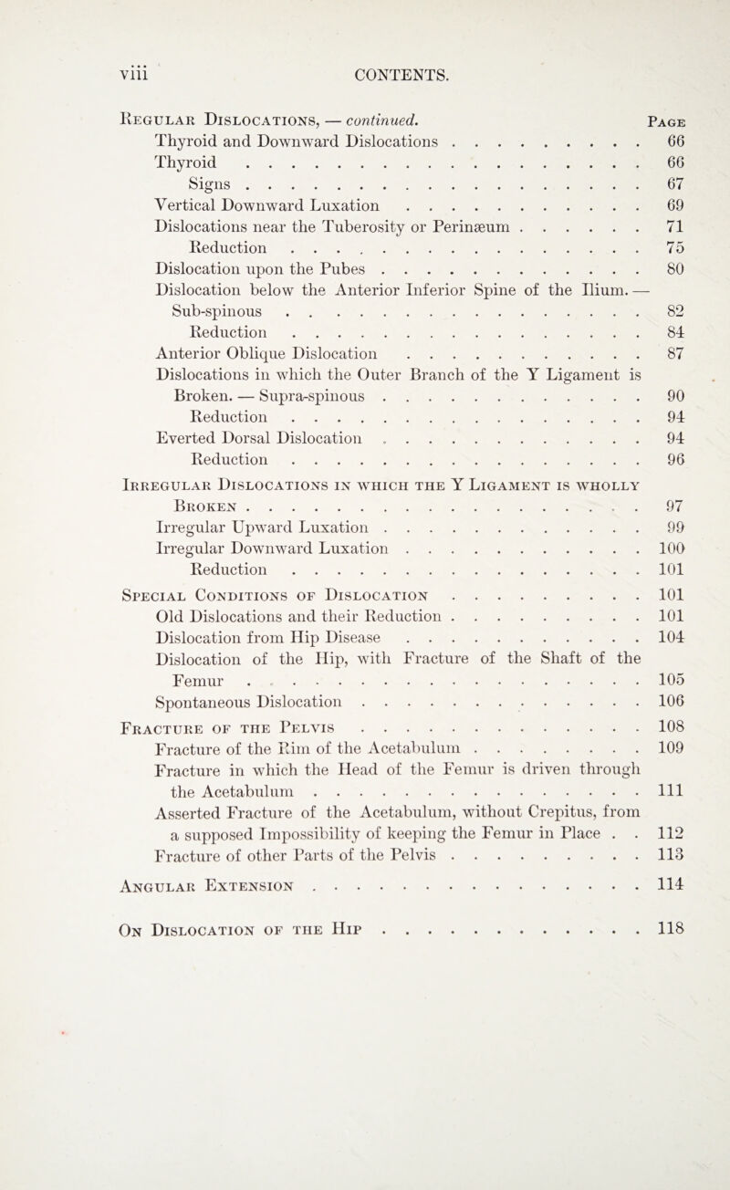 Regular Dislocations, — continued. Page Thyroid and Downward Dislocations.66 Thyroid.66 Signs.67 Vertical Downward Luxation.69 Dislocations near the Tuberosity or Perinseum.71 Reduction ..75 Dislocation upon the Pubes.80 Dislocation below the Anterior Inferior Spine of the Ilium. — Sub-spinous.82 Reduction.84 Anterior Oblique Dislocation.87 Dislocations in which the Outer Branch of the Y Ligament is Broken. — Supra-spinous.90 Reduction.94 Everted Dorsal Dislocation .. 94 Reduction.96 Irregular Dislocations in which the Y Ligament is wholly Broken.. . 97 Irregular Upward Luxation.99 Irregular Downward Luxation.100 Reduction.101 Special Conditions of Dislocation.101 Old Dislocations and their Reduction.101 Dislocation from Hip Disease.104 Dislocation of the Hip, with Fracture of the Shaft of the Femur ..105 Spontaneous Dislocation. 106 Fracture of the Pelvis.108 Fracture of the Rim of the Acetabulum.109 Fracture in which the Head of the Femur is driven through the Acetabulum.Ill Asserted Fracture of the Acetabulum, without Crepitus, from a supposed Impossibility of keeping the Femur in Place . . 112 Fracture of other Parts of the Pelvis.113 Angular Extension ..114 On Dislocation of the Hip.118