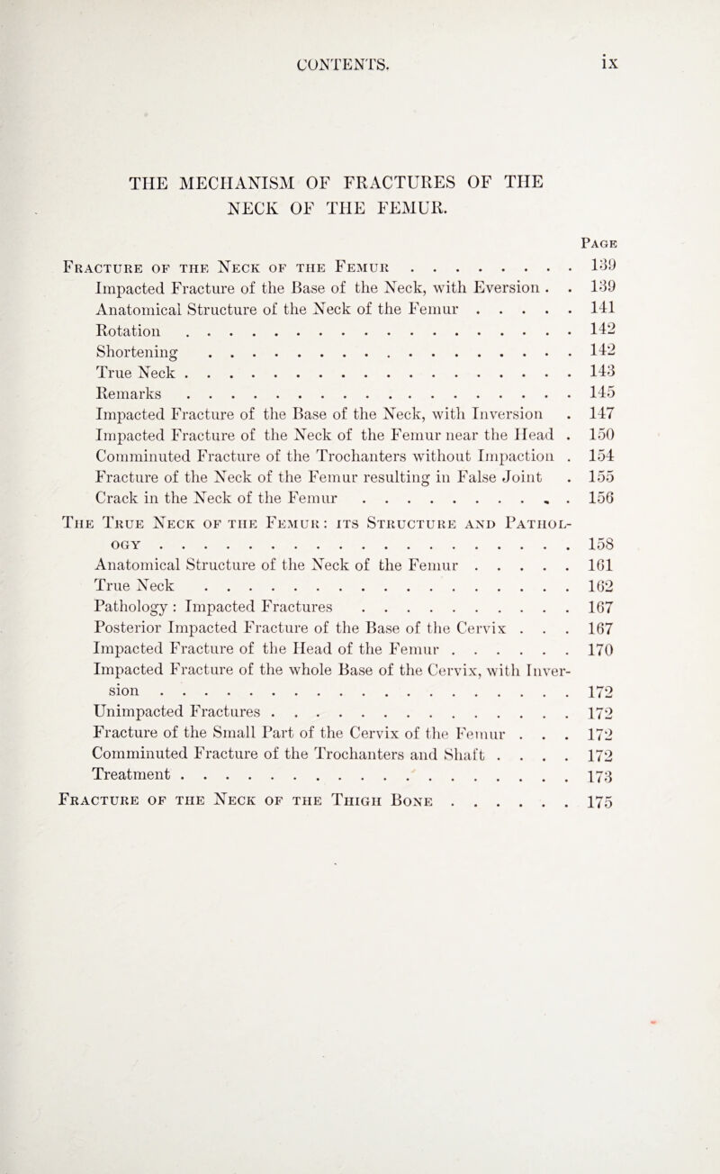 THE MECHANISM OF FRACTURES OF THE NECK OF THE FEMUR. Page Fracture of the Neck of the Femur.139 Impacted Fracture of the Base of the Neck, with Eversion . . 139 Anatomical Structure of the Neck of the Femur.141 Rotation . 142 Shortening . 142 True Neck.143 Remarks.145 Impacted Fracture of the Base of the Neck, with Inversion . 147 Impacted Fracture of the Neck of the Femur near the Head . 150 Comminuted Fracture of the Trochanters without Impaction . 154 Fracture of the Neck of the Femur resulting in False Joint . 155 Crack in the Neck of the Femur.156 The True Neck of the Femur: its Structure and Pathol¬ ogy .158 Anatomical Structure of the Neck of the Femur.161 True Neck .162 Pathology : Impacted Fractures .167 Posterior Impacted Fracture of the Base of the Cervix . . . 167 Impacted Fracture of the Head of the Femur.170 Impacted Fracture of the whole Base of the Cervix, with Inver¬ sion .172 Unimpacted Fractures.172 Fracture of the Small Part of the Cervix of the Femur . . . 172 Comminuted Fracture of the Trochanters and Shaft . . . . 172 Treatment.173 Fracture of the Neck of the Thigh Bone.175