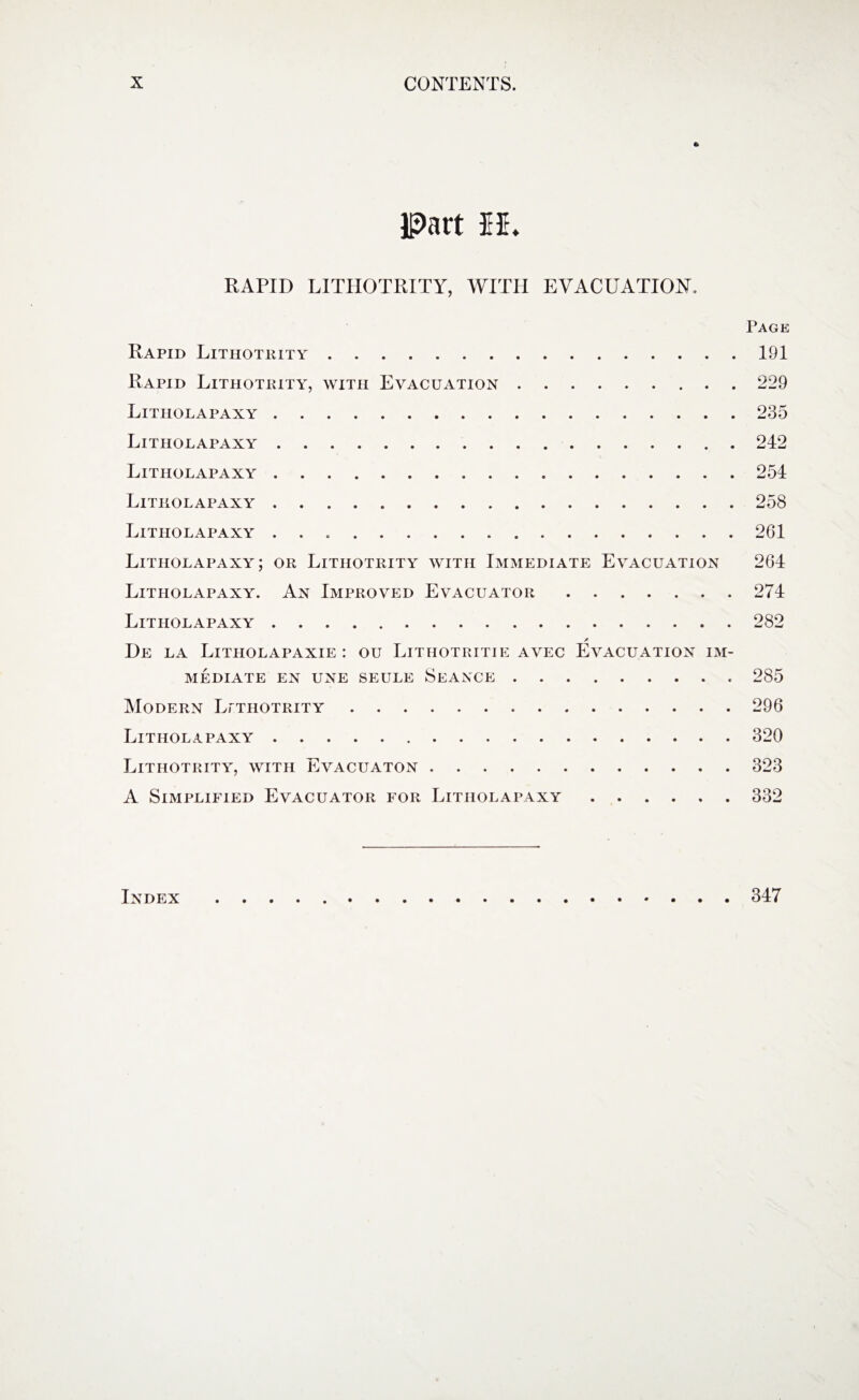 A Part EE RAPID LITIIOTRITY, WITH EVACUATION. Page Rapid Lithotkity. Rapid Lithotkity, with Evacuation. Litiiolapaxy. Litholapaxy. Litiiolapaxy. Litiiolapaxy. Litholapaxy .. Litiiolapaxy; or Lithotkity with Immediate Evacuation Litholapaxy. An Improved Evacuator. Litiiolapaxy. / De la Litholapaxie : ou Lithotritie avec Evacuation im¬ mediate EN UNE SEULE SEANCE.. Modern Lithotrity. Litiiolapaxy. Lithotkity, with Evacuaton. A Simplified Evacuator for Litholapaxy. 191 229 235 242 254 258 261 264 274 285 296 320 323 332 Index 347