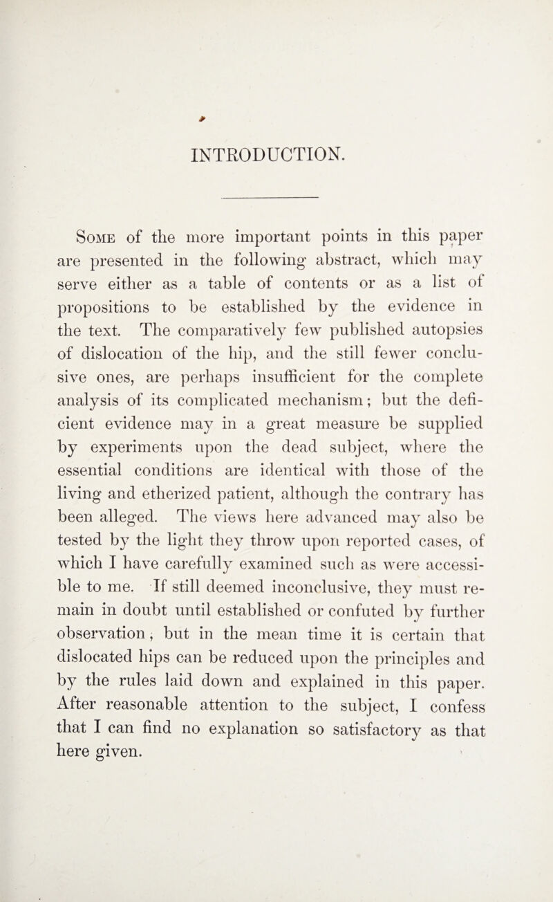 INTRODUCTION. Some of the more important points in this paper are presented in the following- abstract, which may serve either as a table of contents or as a list of propositions to be established by the evidence in the text. The comparatively few published autopsies of dislocation of the hip, and the still fewer conclu¬ sive ones, are perhaps insufficient for the complete analysis of its complicated mechanism; but the defi¬ cient evidence may in a great measure be supplied by experiments upon the dead subject, where the essential conditions are identical with those of the living and etherized patient, although the contrary has been alleged. The views here advanced may also be tested by the light they throw upon reported cases, of which I have carefully examined such as were accessi¬ ble to me. If still deemed inconclusive, they must re¬ main in doubt until established or confuted by further observation, but in the mean time it is certain that dislocated hips can be reduced upon the principles and by the rules laid down and explained in this paper. After reasonable attention to the subject, I confess that I can find no explanation so satisfactory as that here given.