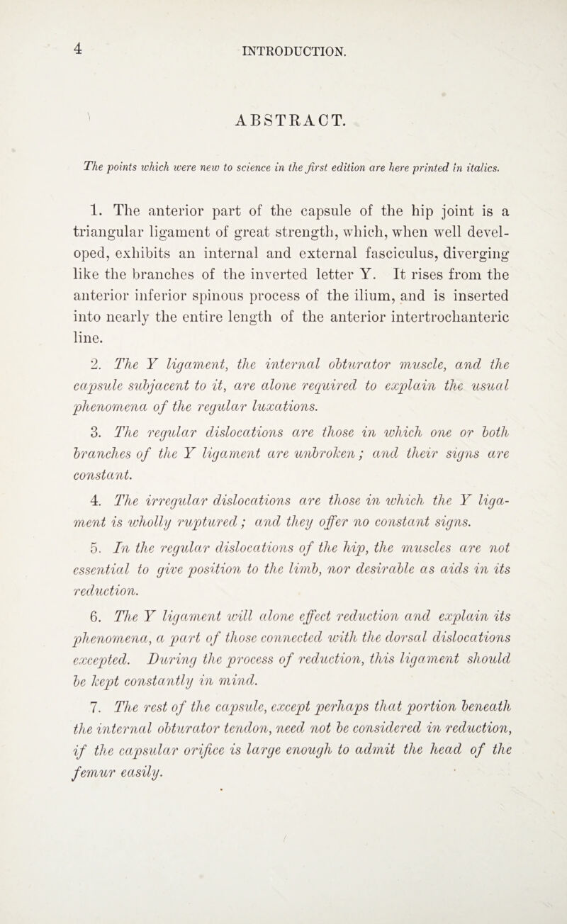 1 ABSTRACT. The points which were new to science in the first edition are here printed in italics. 1. The anterior part of the capsule of the hip joint is a triangular ligament of great strength, which, when well devel¬ oped, exhibits an internal and external fasciculus, diverging like the branches of the inverted letter Y. It rises from the anterior inferior spinous process of the ilium, and is inserted into nearly the entire length of the anterior intertrochanteric line. 2. The Y ligament, the internal obturator muscle, and the capsule subjacent to it, are alone required to explain the usual phenomena of the regular luxations. 3. The regular dislocations are those in which one or both branches of the Y ligament are unbroken; and their signs are constant. 4. The irregular dislocations are those in which the Y liga¬ ment is wholly ruptured; and they offer no constant signs. 5. In the regular dislocations of the hip, the muscles are not essential to give position to the limb, nor desirable as aids in its reduction. 6. The Y ligament will alone effect reduction and explain its phenomena, a part of those connected with the dorsal dislocations excepted. During the process of reduction, this ligament should be kept constantly in mind. 7. The rest of the capsule, except perhaps that portion beneath the internal obturator tendon, need not be considered in reduction, if the capsular orifice is large enough to admit the head of the femur easily. (