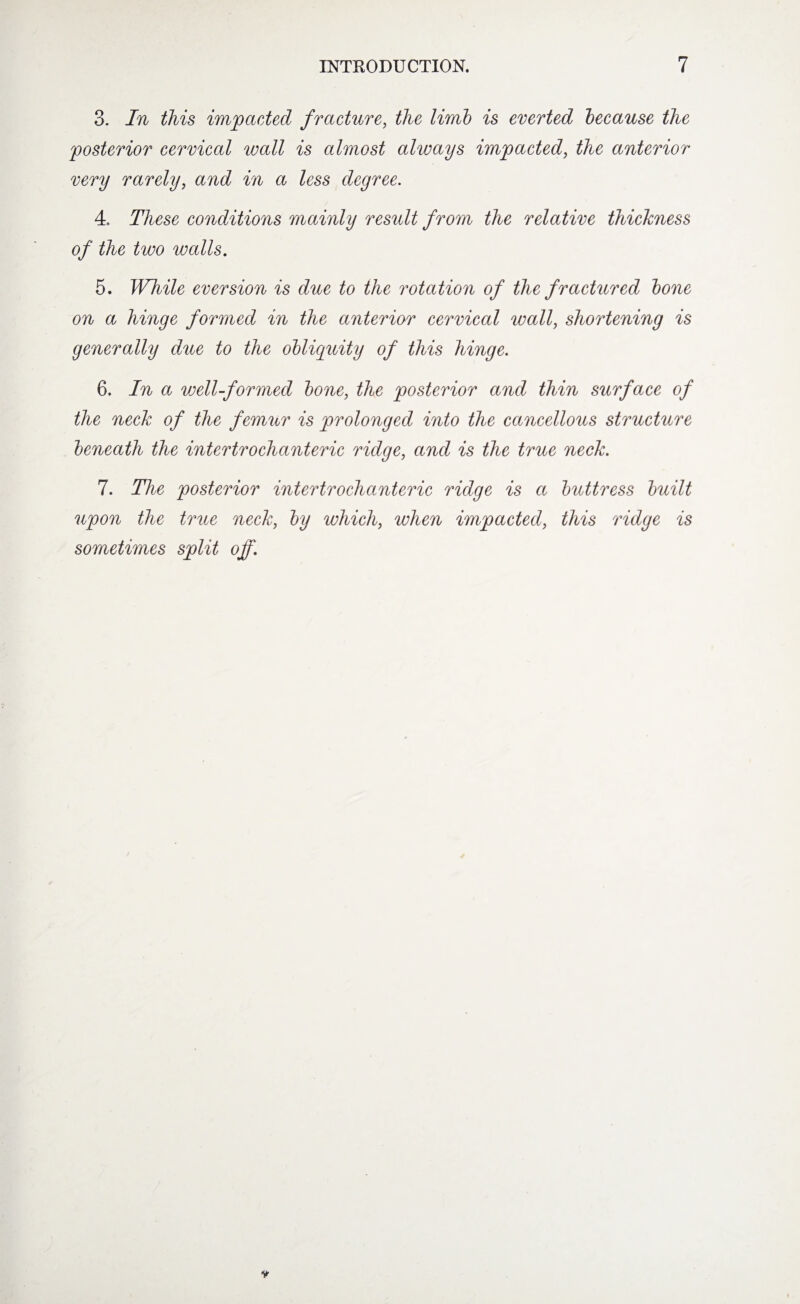 3. In this impacted fracture, the limb is everted because the posterior cervical wall is almost always impacted, the anterior very rarely, and in a less degree. 4. These conditions mainly result from the relative thickness of the two walls. 5. While eversion is due to the rotation of the fractured bone on a hinge formed in the anterior cervical wall, shortening is generally due to the obliquity of this hinge. 6. In a well-formed bone, the posterior and thin surface of the neck of the femur is prolonged into the cancellous structure beneath the intertrochanteric ridge, and is the true neck. 7. The posterior intertrochanteric ridge is a buttress built upon the true neck, by which, when impacted, this ridge is sometimes split off.