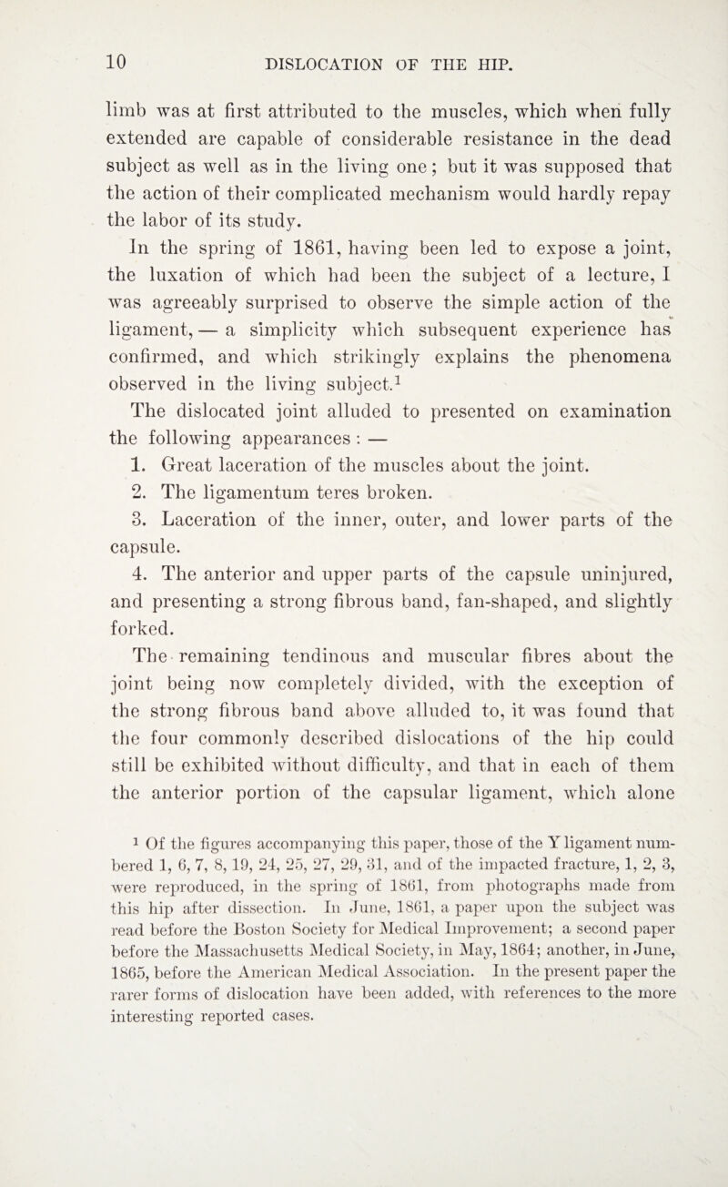 limb was at first attributed to the muscles, which when fully extended are capable of considerable resistance in the dead subject as well as in the living one; but it was supposed that the action of their complicated mechanism would hardly repay the labor of its study. In the spring of 1861, having been led to expose a joint, the luxation of which had been the subject of a lecture, I was agreeably surprised to observe the simple action of the ligament, — a simplicity which subsequent experience has confirmed, and which strikingly explains the phenomena observed in the living subject.1 The dislocated joint alluded to presented on examination the following appearances : — 1. Great laceration of the muscles about the joint. 2. The ligamentum teres broken. 3. Laceration of the inner, outer, and lower parts of the capsule. 4. The anterior and upper parts of the capsule uninjured, and presenting a strong fibrous band, fan-shaped, and slightly forked. The remaining tendinous and muscular fibres about the joint being now completely divided, with the exception of the strong fibrous band above alluded to, it was found that the four commonly described dislocations of the hip could still be exhibited without difficulty, and that in each of them the anterior portion of the capsular ligament, which alone 1 Of the figures accompanying this paper, those of the Y ligament num¬ bered 1, 6, 7, 8,19, 24, 25, 27, 29, 31, and of the impacted fracture, 1, 2, 3, were reproduced, in the spring of 1861, from photographs made from this hip after dissection. In June, 1861, a paper upon the subject was read before the Boston Society for Medical Improvement; a second paper before the Massachusetts Medical Society, in May, 1864; another, in June, 1865, before the American Medical Association. In the present paper the rarer forms of dislocation have been added, with references to the more interesting reported cases.