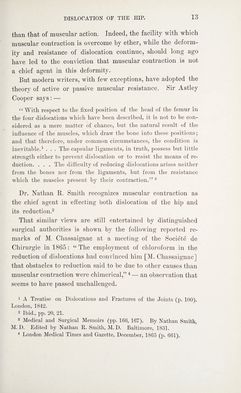 than that of muscular action. Indeed, the facility with which muscular contraction is overcome by ether, while the deform¬ ity and resistance of dislocation continue, should long ago have led to the conviction that muscular contraction is not a chief agent in this deformity. But modern writers, with few exceptions, have adopted the theory of active or passive muscular resistance. Sir Astley Cooper says: — “ With respect to the fixed position of the head of the femur in the four dislocations which have been described, it is not to he con¬ sidered as a mere matter of chance, but the natural result of the influence of the muscles, which draw the bone into these positions; and that therefore, under common circumstances, the condition is inevitable.1 2 . . . The capsular ligaments, in truth, possess but little strength either to prevent dislocation or to resist the means of re¬ duction. . . . The difficulty of reducing dislocations arises neither from the bones nor from the ligaments, but from the resistance which the muscles present by their contraction.77 2 Dr. Nathan R. Smith recognizes muscular contraction as the chief agent in effecting both dislocation of the hip and its reduction.3 That similar views are still entertained by distinguished surgical authorities is shown by the following reported re¬ marks of M. Chassaignac at a meeting of the Societe de Chirurgie in 1865: “ The employment of chloroform in the reduction of dislocations had convinced him [M. Chassaignac] that obstacles to reduction said to be due to other causes than muscular contraction were chimerical,” 4— an observation that seems to have passed unchallenged. 1 A Treatise on Dislocations and Fractures of the Joints (p. 100). London, 1842. 2 Ibid., pp. 20, 21. 3 Medical and Surgical Memoirs (pp. 166, 167). By Nathan Smith. M. D. Edited by Nathan B. Smith, M. D. Baltimore, 1831. 4 London Medical Times and Gazette, December, 1865 (p. 661).