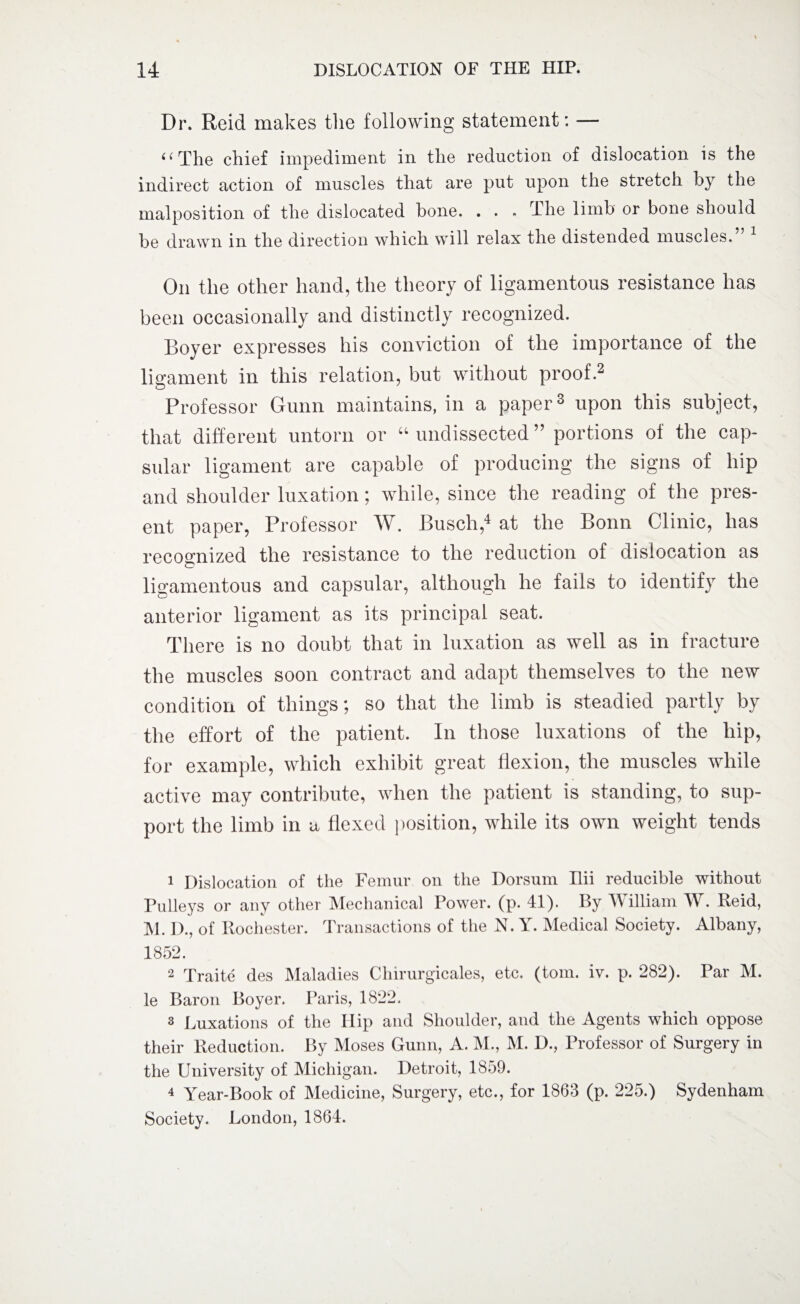 Dr. Reid makes the following statement: — ((The chief impediment in the reduction of dislocation is the indirect action of muscles that are put upon the stretch by the malposition of the dislocated bone. . . . The limb or bone should be drawn in the direction which will relax the distended muscles. On the other hand, the theory of ligamentous resistance has been occasionally and distinctly recognized. Boyer expresses his conviction of the importance of the ligament in this relation, but without proof.1 2 Professor Gunn maintains, in a paper3 upon this subject, that different untorn or “undissected” portions of the cap¬ sular ligament are capable of producing the signs of hip and shoulder luxation; while, since the reading of the pres¬ ent paper, Professor W. Busch,4 at the Bonn Clinic, has recognized the resistance to the reduction of dislocation as ligamentous and capsular, although he fails to identify the anterior ligament as its principal seat. There is no doubt that in luxation as well as in fracture the muscles soon contract and adapt themselves to the new condition of things; so that the limb is steadied partly by the effort of the patient. In those luxations of the hip, for example, which exhibit great flexion, the muscles while active may contribute, when the patient is standing, to sup¬ port the limb in a flexed position, while its own weight tends 1 Dislocation of the Femur on the Dorsum Ilii reducible without Pulleys or any other Mechanical Power, (p. 41). By William W. Reid, M. IX, of Rochester. Transactions of the N. Y. Medical Society. Albany, 1852. 2 Traite des Maladies Chirurgicales, etc. (tom. iv. p. 282). Par M. le Baron Boyer. Paris, 1822. 3 Luxations of the Hip and Shoulder, and the Agents which oppose their Reduction. By Moses Gunn, A. M., M. D., Professor of Surgery in the University of Michigan. Detroit, 1859. 4 Year-Book of Medicine, Surgery, etc., for 1863 (p. 225.) Sydenham Society. London, 1864.