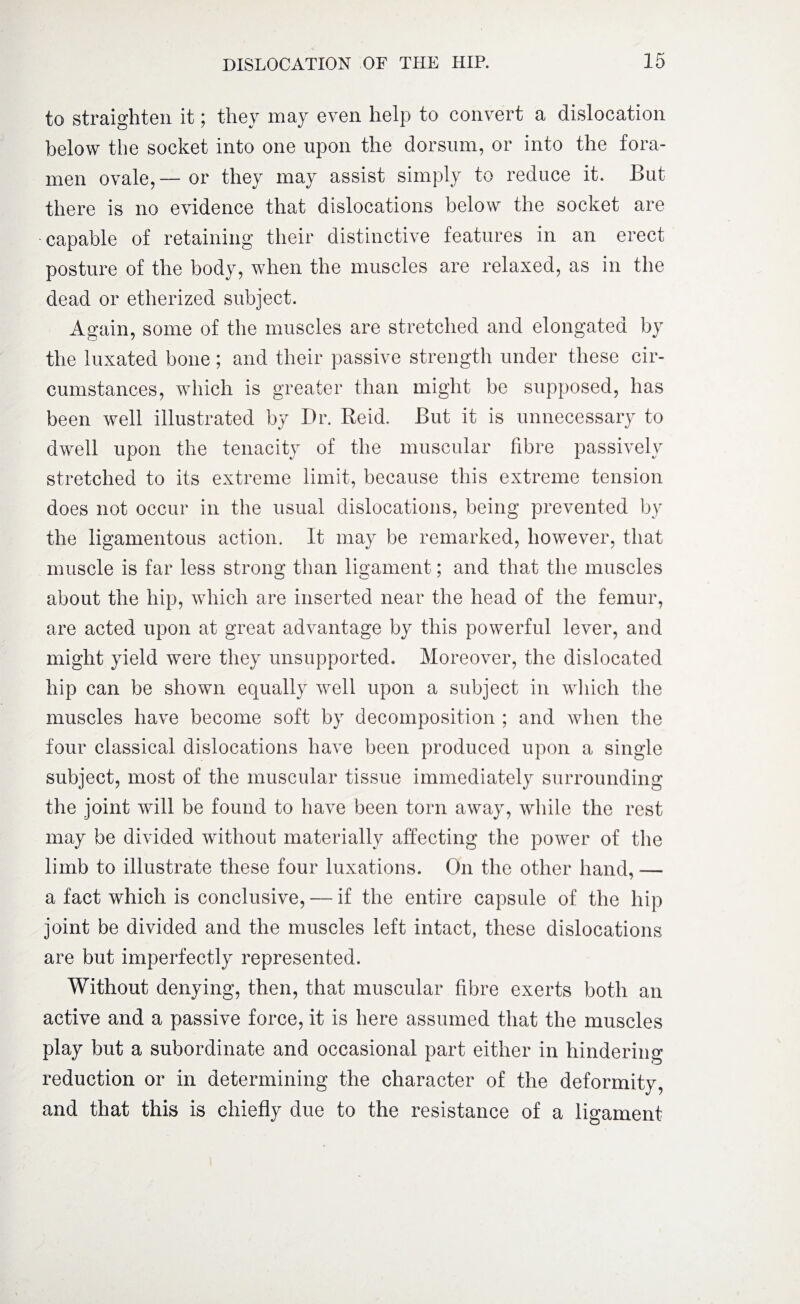 to straighten it; they may even help to convert a dislocation below the socket into one upon the dorsum, or into the fora¬ men ovale,—-or they may assist simply to reduce it. But there is no evidence that dislocations below the socket are -capable of retaining their distinctive features in an erect posture of the body, when the muscles are relaxed, as in the dead or etherized subject. Again, some of the muscles are stretched and elongated by the luxated bone; and their passive strength under these cir¬ cumstances, which is greater than might be supposed, has been well illustrated by Dr. Reid. But it is unnecessary to dwell upon the tenacity of the muscular fibre passively stretched to its extreme limit, because this extreme tension does not occur in the usual dislocations, being prevented by the ligamentous action. It may be remarked, however, that muscle is far less strong than ligament; and that the muscles about the hip, which are inserted near the head of the femur, are acted upon at great advantage by this powerful lever, and might yield were they unsupported* Moreover, the dislocated hip can be shown equally well upon a subject in which the muscles have become soft by decomposition ; and when the four classical dislocations have been produced upon a single subject, most of the muscular tissue immediately surrounding the joint will be found to have been torn away, while the rest may be divided without materially affecting the power of the limb to illustrate these four luxations. On the other hand, — a fact which is conclusive, — if the entire capsule of the hip joint be divided and the muscles left intact, these dislocations are but imperfectly represented. Without denying, then, that muscular fibre exerts both an active and a passive force, it is here assumed that the muscles play but a subordinate and occasional part either in hindering reduction or in determining the character of the deformity, and that this is chiefly due to the resistance of a ligament