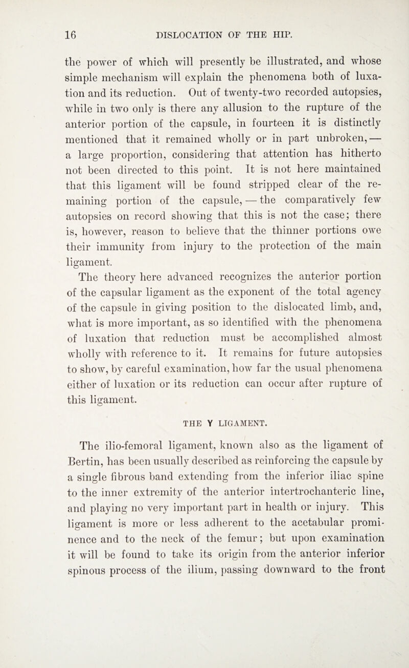 the power of which will presently be illustrated, and whose simple mechanism will explain the phenomena both of luxa¬ tion and its reduction. Out of twenty-two recorded autopsies, while in two only is there any allusion to the rupture of the anterior portion of the capsule, in fourteen it is distinctly mentioned that it remained wholly or in part unbroken,— a large proportion, considering that attention has hitherto not been directed to this point. It is not here maintained that this ligament will be found stripped clear of the re¬ maining portion of the capsule, — the comparatively few autopsies on record showing that this is not the case; there is, however, reason to believe that the thinner portions owe their immunity from injury to the protection of the main ligament. The theory here advanced recognizes the anterior portion of the capsular ligament as the exponent of the total agency of the capsule in giving position to the dislocated limb, and, what is more important, as so identified with the phenomena of luxation that reduction must be accomplished almost wholly with reference to it. It remains for future autopsies to show, by careful examination, how far the usual phenomena either of luxation or its reduction can occur after rupture of this ligament. THE Y LIGAMENT. The ilio-femoral ligament, known also as the ligament of Bertin, has been usually described as reinforcing the capsule by a single fibrous band extending from the inferior iliac spine to the inner extremity of the anterior intertrochanteric line, and playing no very important part in health or injury. This ligament is more or less adherent to the acetabular promi¬ nence and to the neck of the femur; but upon examination it will be found to take its origin from the anterior inferior spinous process of the ilium, passing downward to the front