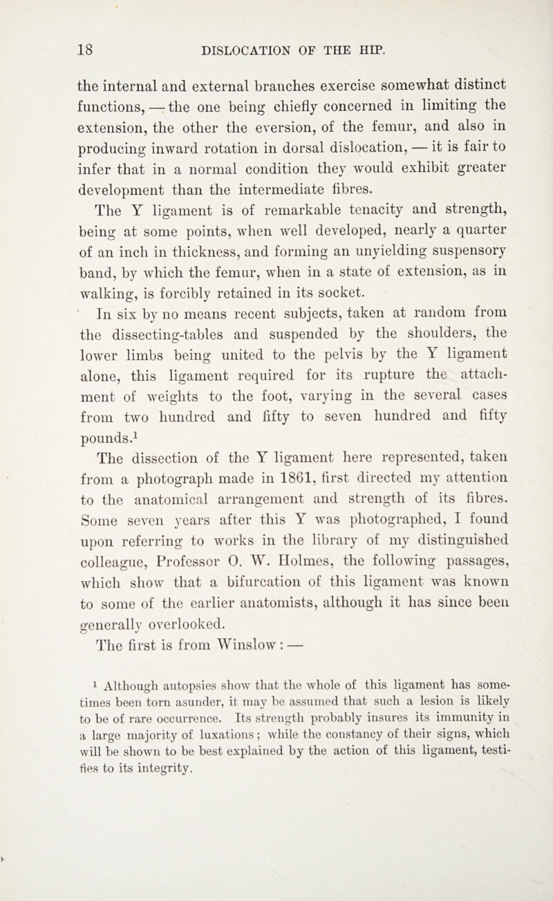 the internal and external branches exercise somewhat distinct functions, — the one being chiefly concerned in limiting the extension, the other the eversion, of the femur, and also in producing inward rotation in dorsal dislocation, — it is fair to infer that in a normal condition they would exhibit greater development than the intermediate fibres. The Y ligament is of remarkable tenacity and strength, being at some points, when well developed, nearly a quarter of an inch in thickness, and forming an unyielding suspensory band, by which the femur, when in a state of extension, as in walking, is forcibly retained in its socket. In six by no means recent subjects, taken at random from the dissecting-tables and suspended by the shoulders, the lower limbs being united to the pelvis by the Y ligament alone, this ligament required for its rupture the attach¬ ment of weights to the foot, varying in the several cases from two hundred and fifty to seven hundred and fifty pounds.1 The dissection of the Y ligament here represented, taken from a photograph made in 1861, first directed my attention to the anatomical arrangement and strength of its fibres. Some seven years after this Y was photographed, I found upon referring to works in the library of my distinguished colleague, Professor 0. W. Holmes, the following passages, which show that a bifurcation of this ligament was known to some of the earlier anatomists, although it has since been generally overlooked. The first is from Winslow : — 1 Although autopsies show that the whole of this ligament has some¬ times been tom asunder, it may be assumed that such a lesion is likely to be of rare occurrence. Its strength probably insures its immunity in a large majority of luxations ; while the constancy of their signs, which will be shown to be best explained by the action of this ligament, testi- hes to its integrity.