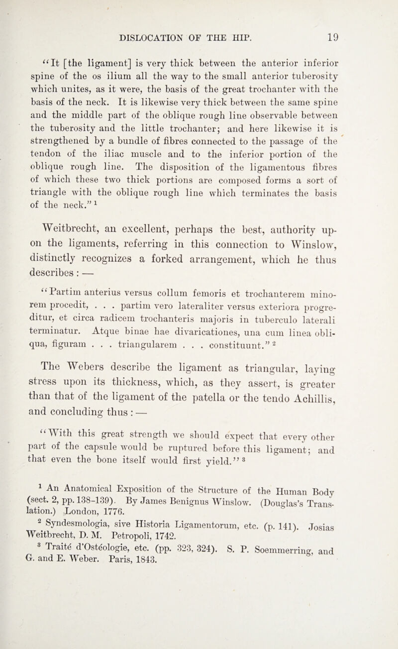 “It [the ligament] is very thick between the anterior inferior spine of the os ilium all the way to the small anterior tuberosity which unites, as it were, the basis of the great trochanter with the basis of the neck. It is likewise very thick between the same spine and the middle part of the oblique rough line observable between the tuberosity and the little trochanter; and here likewise it is strengthened by a bundle of fibres connected to the passage of the tendon of the iliac muscle and to the inferior portion of the oblique rough line. The disposition of the ligamentous fibres of which these two thick portions are composed forms a sort of triangle with the oblique rough line which terminates the basis of the neck.” 1 Weitbrecht, an excellent, perhaps the best, authority up¬ on the ligaments, referring in this connection to Winslow, distinctly recognizes a forked arrangement, which he thus describes : — “ Partirn anterius versus collum femoris et trochanterem mino- rem procedit, . . . partim vero lateraliter versus exteriora progre- ditur, et circa radicem trochanteris majoris in tuberculo laterali terminatur. Atque binae liae divaricationes, una cum linea obli- qua, figuram . . . triangularem . . . constituent.”2 The Webers describe the ligament as triangular, laying stress upon its thickness, which, as they assert, is greater than that of the ligament of the patella or the tendo Achillis, and concluding thus : — “With this great strength we should expect that every other part of the capsule would be ruptured before this ligament; and that even the bone itself would first yield.?? 3 An Anatomical Exposition of the Structure of the Human Body (sect. 2, pp. 138-139). By James Benignus Winslow. (Douglas’s Trans¬ lation.) London, 1776. 2 Syndesmologia, sive Historia Ligamentorum, etc. (p. 141). Josias Weitbrecht, D. M. Petropoli, 1742. Traite d Osteologie, etc. (pp. 323, 324). S. P. Soemmerring, and G. and E. Weber. Paris, 1843.