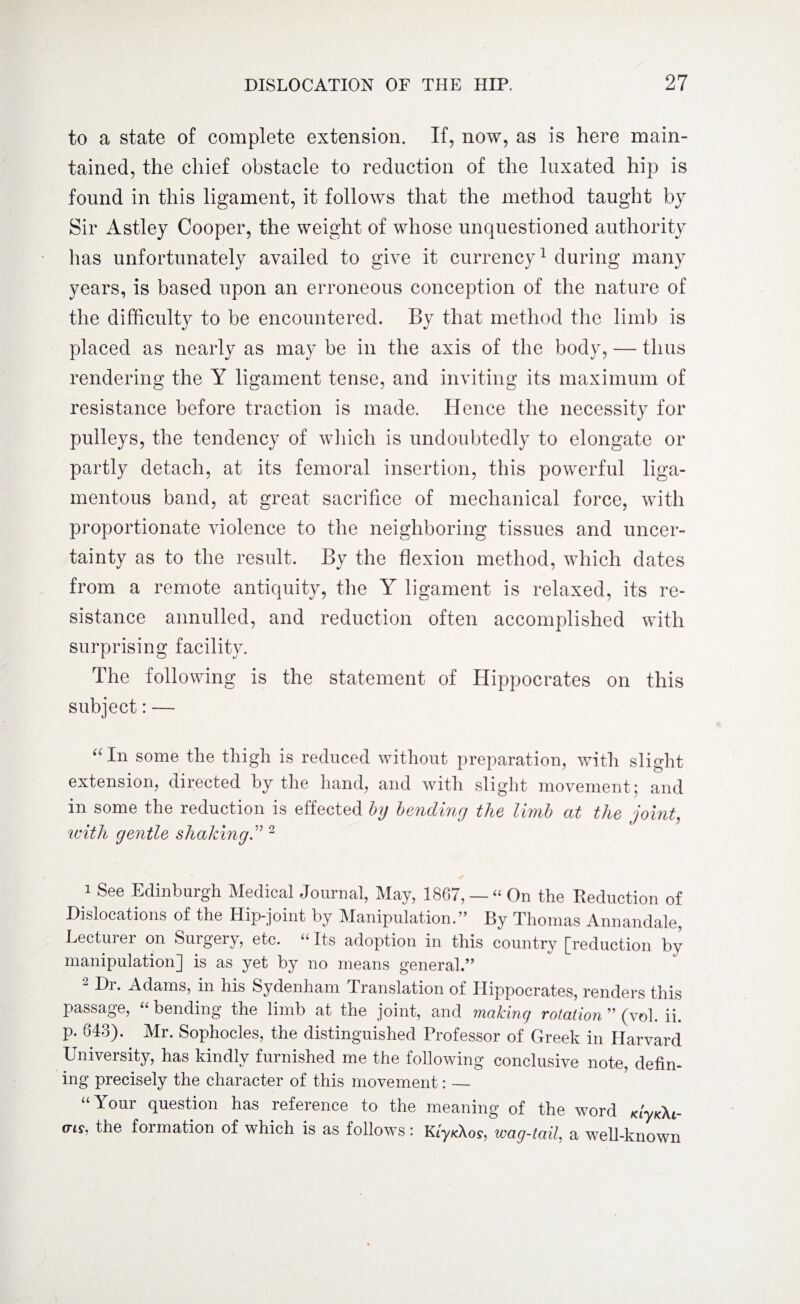 to a state of complete extension. If, now, as is here main¬ tained, the chief obstacle to reduction of the luxated hip is found in this ligament, it follows that the method taught by Sir Astley Cooper, the weight of whose unquestioned authority has unfortunately availed to give it currency1 during many years, is based upon an erroneous conception of the nature of the difficulty to be encountered. By that method the limb is placed as nearly as may be in the axis of the body, — thus rendering the Y ligament tense, and inviting its maximum of resistance before traction is made. Hence the necessity for pulleys, the tendency of which is undoubtedly to elongate or partly detach, at its femoral insertion, this powerful liga¬ mentous band, at great sacrifice of mechanical force, with proportionate violence to the neighboring tissues and uncer¬ tainty as to the result. By the flexion method, which dates from a remote antiquity, the Y ligament is relaxed, its re¬ sistance annulled, and reduction often accomplished with surprising facility. The following is the statement of Hippocrates on this subject: —- ((In some the thigh is reduced without preparation, with slight extension, directed by the hand, and with slight movement; and in some the reduction is effected by bending the limb at the joint, with gentle shaking .” 2 i See Edinburgh Medical Journal, May, 1867, — “ On the Reduction of Dislocations of the Hip-joint by Manipulation.” By Thomas Annandale, Lecturer on Surgery, etc. “ Its adoption in this country [reduction by manipulation] is as yet by no means general.” Di. Adams, in his Sydenham Translation of Hippocrates, renders this passage, “ bending the limb at the joint, and making rotation ” (vol. ii. p. 643). Mr. Sophocles, the distinguished Professor of Greek in Harvard University, has kindly furnished me the following conclusive note, defin¬ ing precisely the character of this movement: — “ Your question has reference to the meaning of the word KLyK\i- (tls, the formation of which is as follows: KiykKos, wag-tail, a well-known
