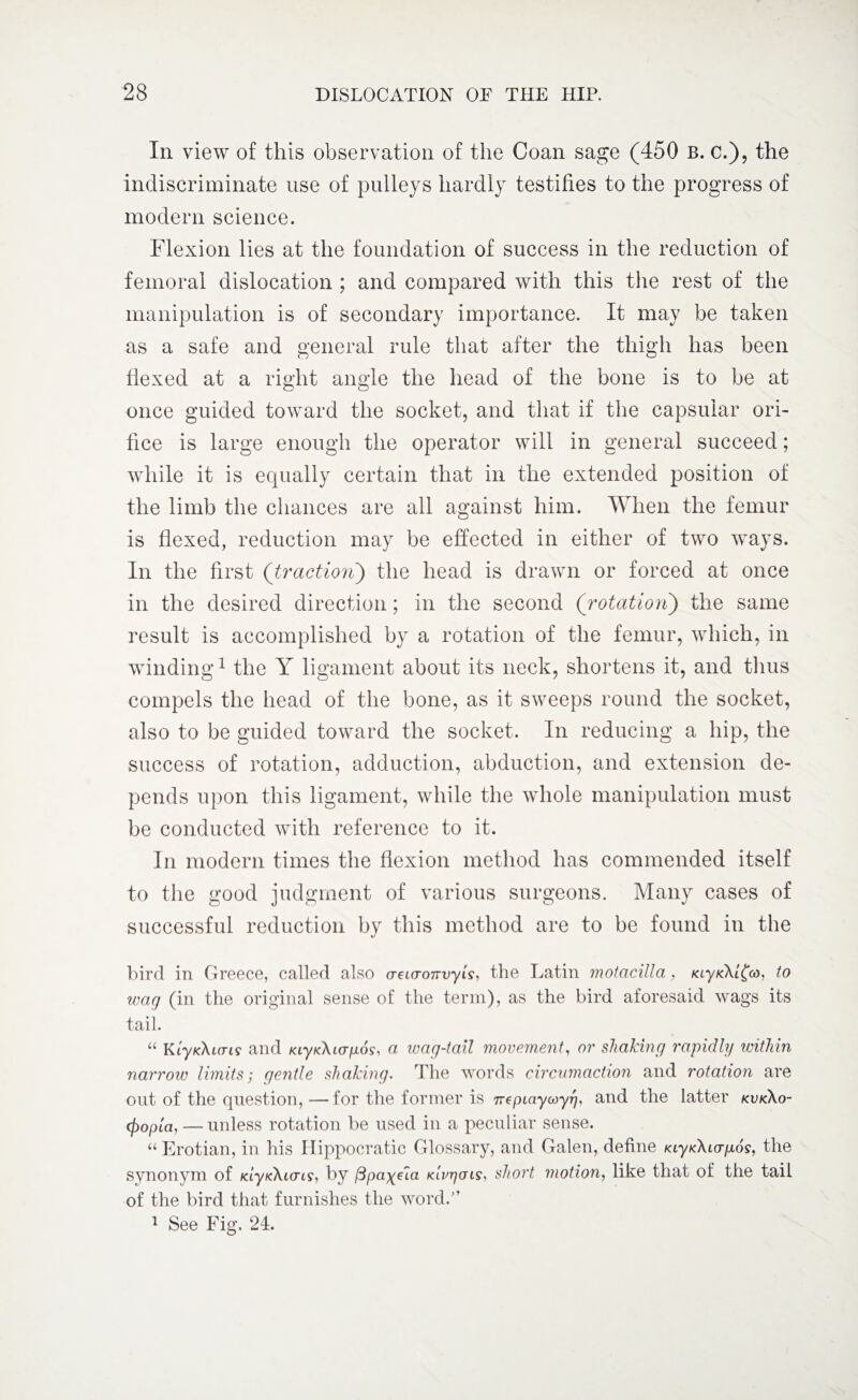 Iii view of this observation of the Coan sage (450 b. c.), the indiscriminate use of pulleys hardly testifies to the progress of modern science. Flexion lies at the foundation of success in the reduction of femoral dislocation ; and compared with this the rest of the manipulation is of secondary importance. It may be taken as a safe and general rule that after the thigh has been flexed at a right angle the head of the bone is to be at once guided toward the socket, and that if the capsular ori¬ fice is large enough the operator will in general succeed; while it is equally certain that in the extended position of the limb the chances are all against him. When the femur is flexed, reduction may be effected in either of two ways. In the first (traction) the head is drawn or forced at once in the desired direction; in the second (rotation) the same result is accomplished by a rotation of the femur, which, in winding1 the Y ligament about its neck, shortens it, and thus compels the head of the bone, as it sweeps round the socket, also to be guided toward the socket. In reducing a hip, the success of rotation, adduction, abduction, and extension de¬ pends upon this ligament, while the whole manipulation must be conducted with reference to it. In modern times the flexion method has commended itself to the good judgment of various surgeons. Many cases of successful reduction by this method are to be found in the bird in G reece, called also (TeLcronvyis, the Latin motacillci, lay/cXl^co, to wag (in the original sense of the term), as the bird aforesaid wags its tail. “ KlyK\i(Tis and /ay/dUcr/Lioy, a wag-tall movement, or shaking rapidly within narrow limits; gentle shaking. The words circumaction and rotation are out of the question, —for the former is ne p Lay coy rj, and the latter kvk\o- (fiopla, — unless rotation be used in a peculiar sense. “Erotian, in his Hippocratic Glossary, and Galen, define KiyKAio-^o?, the synonym of /dy/cAio-iy, by /3payHa klvtjctls, short motion, like that of the tail of the bird that furnishes the word.” 1 See Fig. 24.