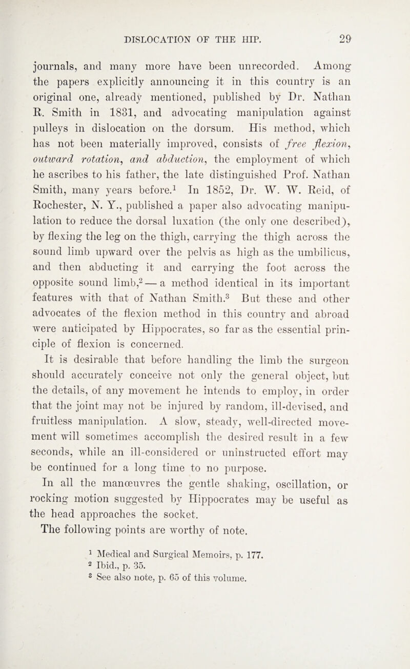 journals, and many more have been unrecorded. Among the papers explicitly announcing it in this country is an original one, already mentioned, published by Dr. Nathan R. Smith in 1831, and advocating manipulation against pulleys in dislocation on the dorsum. His method, which has not been materially improved, consists of free flexion, outward rotation, and abduction, the employment of which he ascribes to his father, the late distinguished Prof. Nathan Smith, many years before.1 In 1852, Dr. W. W. Reid, of Rochester, N. Y., published a paper also advocating manipu¬ lation to reduce the dorsal luxation (the only one described), by flexing the leg on the thigh, carrying the thigh across the sound limb upward over the pelvis as high as the umbilicus, and then abducting it and carrying the foot across the opposite sound limb,2 — a method identical in its important features with that of Nathan Smith.3 But these and other advocates of the flexion method in this country and abroad were anticipated by Hippocrates, so far as the essential prin¬ ciple of flexion is concerned. It is desirable that before handling the limb the surgeon should accurately conceive not only the general object, but the details, of any movement he intends to employ, in order that the joint may not be injured by random, ill-devised, and fruitless manipulation. A slow, steady, well-directed move¬ ment will sometimes accomplish the desired result in a few seconds, while an ill-considered or uninstructed effort may be continued for a long time to no purpose. In all the manoeuvres the gentle shaking, oscillation, or rocking motion suggested by Hippocrates may be useful as the head approaches the socket. The following points are worthy of note. 1 Medical and Surgical Memoirs, p. 177. 2 Ibid., p. 35. 3 See also note, p. 65 of this volume.