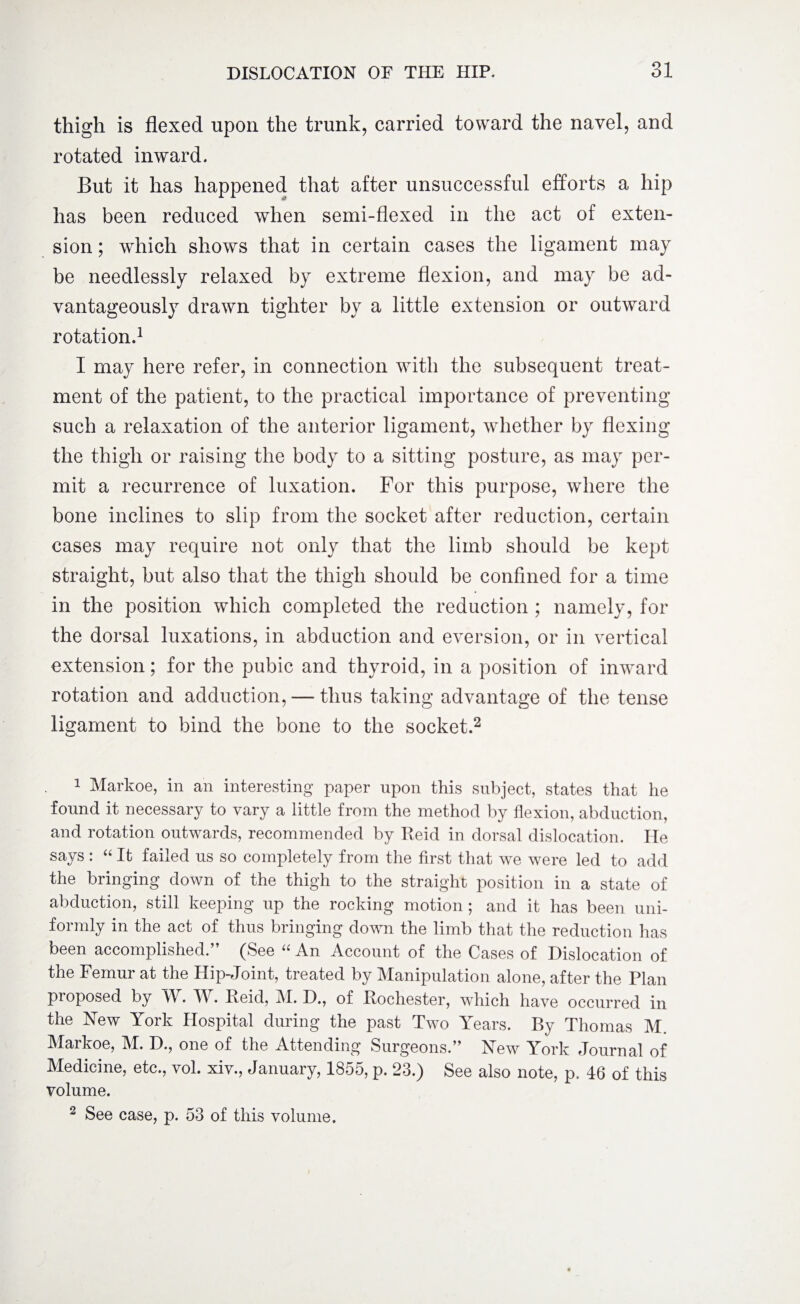 thigh is flexed upon the trunk, carried toward the navel, and rotated inward. But it has happened that after unsuccessful efforts a hip has been reduced when semi-flexed in the act of exten¬ sion ; which shows that in certain cases the ligament may be needlessly relaxed by extreme flexion, and may be ad¬ vantageously drawn tighter by a little extension or outward rotation.1 I may here refer, in connection with the subsequent treat¬ ment of the patient, to the practical importance of preventing such a relaxation of the anterior ligament, whether by flexing the thigh or raising the body to a sitting posture, as may per¬ mit a recurrence of luxation. For this purpose, where the bone inclines to slip from the socket after reduction, certain cases may require not only that the limb should be kept straight, but also that the thigh should be confined for a time in the position which completed the reduction ; namely, for the dorsal luxations, in abduction and eversion, or in vertical extension; for the pubic and thyroid, in a position of inward rotation and adduction, — thus taking advantage of the tense ligament to bind the bone to the socket.2 1 Markoe, in an interesting paper upon this subject, states that he found it necessary to vary a little from the method by flexion, abduction, and rotation outwards, recommended by Reid in dorsal dislocation. He says : “ It failed us so completely from the first that we were led to add the bringing down of the thigh to the straight position in a state of abduction, still keeping up the rocking motion ; and it has been uni¬ formly in the act of thus bringing down the limb that the reduction has been accomplished.” (See « An Account of the Cases of Dislocation of the Femur at the Hip-Joint, treated by Manipulation alone, after the Plan pioposed by M . TV. Reid, AX. D., of Rochester, which have occurred in the New York Hospital during the past Two Years. By Thomas M. Markoe, M. D., one of the Attending Surgeons.” New York Journal of Medicine, etc., vol. xiv., January, 1855, p. 23.) See also note, p. 46 of this volume. 2 See case, p. 53 of this volume.