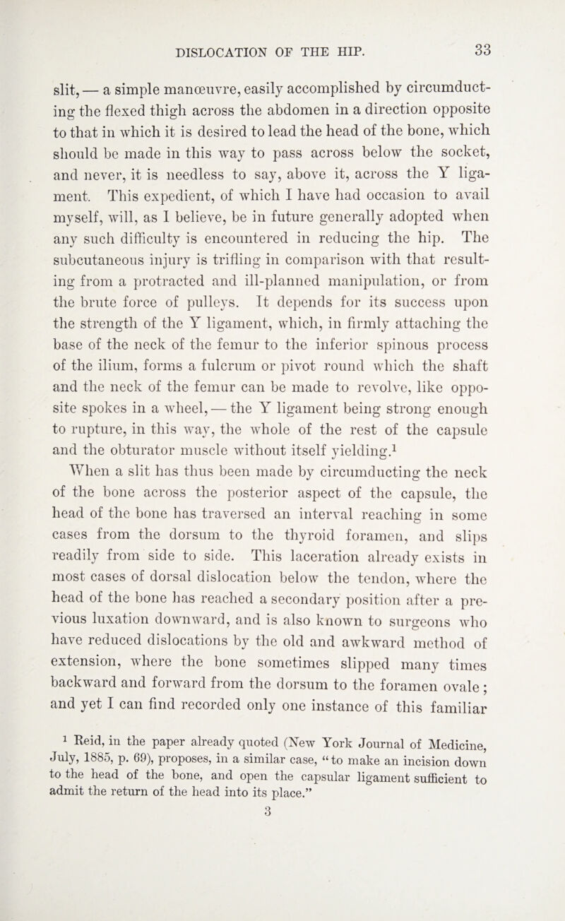 slit,— a simple manoeuvre, easily accomplished by circumduct¬ ing the flexed thigh across the abdomen in a direction opposite to that in which it is desired to lead the head of the bone, which should be made in this way to pass across below the socket, and never, it is needless to say, above it, across the Y liga¬ ment. This expedient, of which I have had occasion to avail myself, will, as I believe, be in future generally adopted when any such difficulty is encountered in reducing the hip. The subcutaneous injury is trifling in comparison with that result¬ ing from a protracted and ill-planned manipulation, or from the brute force of pulleys. It depends for its success upon the strength of the Y ligament, which, in firmly attaching the base of the neck of the femur to the inferior spinous process of the ilium, forms a fulcrum or pivot round which the shaft and the neck of the femur can be made to revolve, like oppo¬ site spokes in a wheel, — the Y ligament being strong enough to rupture, in this way, the whole of the rest of the capsule and the obturator muscle without itself yielding.1 * 3 When a slit has thus been made by circumducting the neck of the bone across the posterior aspect of the capsule, the head of the bone has traversed an interval reaching in some cases from the dorsum to the thyroid foramen, and slips readily from side to side. This laceration already exists in most cases of dorsal dislocation below the tendon, where the head of the bone has reached a secondary position after a pre¬ vious luxation downward, and is also known to surgeons who have reduced dislocations by the old and awkward method of extension, where the bone sometimes slipped many times backward and forward from the dorsum to the foramen ovale; and yet I can find recorded only one instance of this familiar 1 Reid, in the paper already quoted (New York Journal of Medicine, July, 1885, p. 69), proposes, in a similar case, “to make an incision down to the head of the bone, and open the capsular ligament sufficient to admit the return of the head into its place.” 3