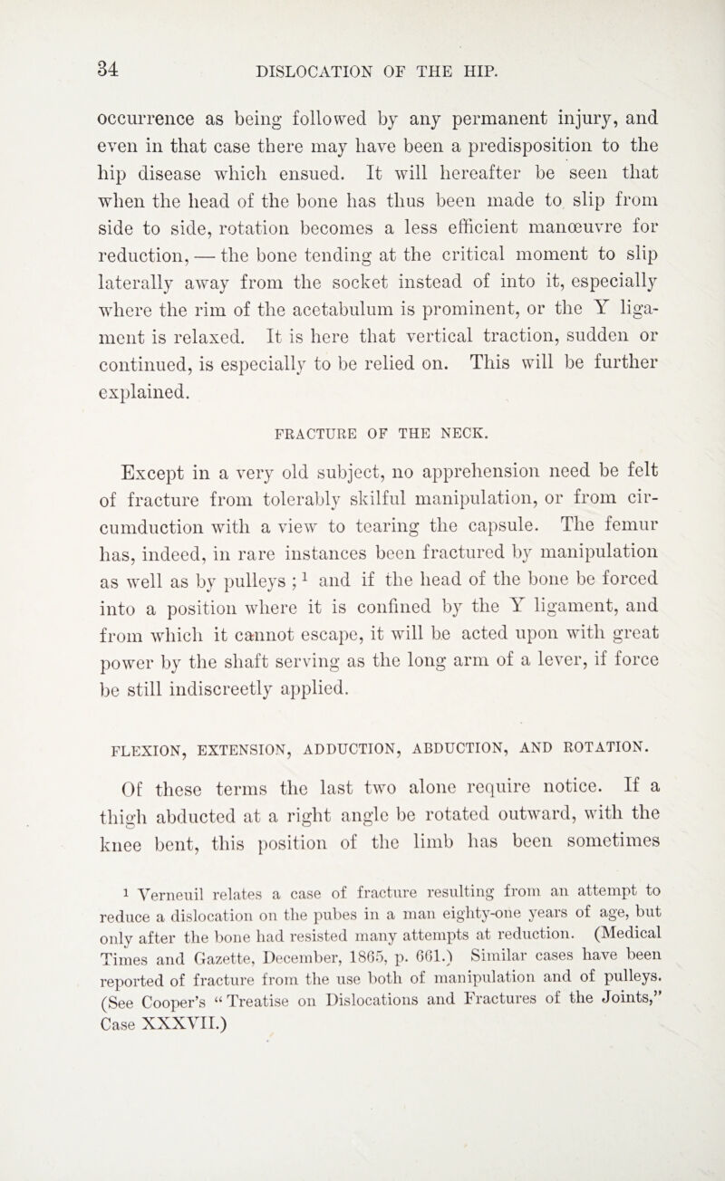 occurrence as being followed by any permanent injury, and even in that case there may have been a predisposition to the hip disease which ensued. It will hereafter be seen that when the head of the bone has thus been made to slip from side to side, rotation becomes a less efficient manoeuvre for reduction, — the bone tending at the critical moment to slip laterally away from the socket instead of into it, especially where the rim of the acetabulum is prominent, or the Y liga¬ ment is relaxed. It is here that vertical traction, sudden or continued, is especially to be relied on. This will be further explained. FRACTURE OF THE NECK. Except in a very old subject, no apprehension need be felt of fracture from tolerably skilful manipulation, or from cir¬ cumduction with a view to tearing the capsule. The femur has, indeed, in rare instances been fractured by manipulation as well as by pulleys ;1 and if the head of the bone be forced into a position where it is confined by the Y ligament, and from which it cannot escape, it will be acted upon with great power by the shaft serving as the long arm of a lever, if force be still indiscreetly applied. FLEXION, EXTENSION, ADDUCTION, ABDUCTION, AND ROTATION. Of these terms the last two alone require notice. If a thigh abducted at a right angle be rotated outward, with the knee bent, this position of the limb has been sometimes 1 Verneuil relates a case of fracture resulting from an attempt to reduce a dislocation on the pubes in a man eighty-one years of age, but only after the bone had resisted many attempts at reduction. (Medical Times and Gazette, December, 1865, p. 661.) Similar cases have been reported of fracture from the use both of manipulation and of pulleys. (See Cooper’s u Treatise on Dislocations and F ractures of the Joints, Case XXXVII.)