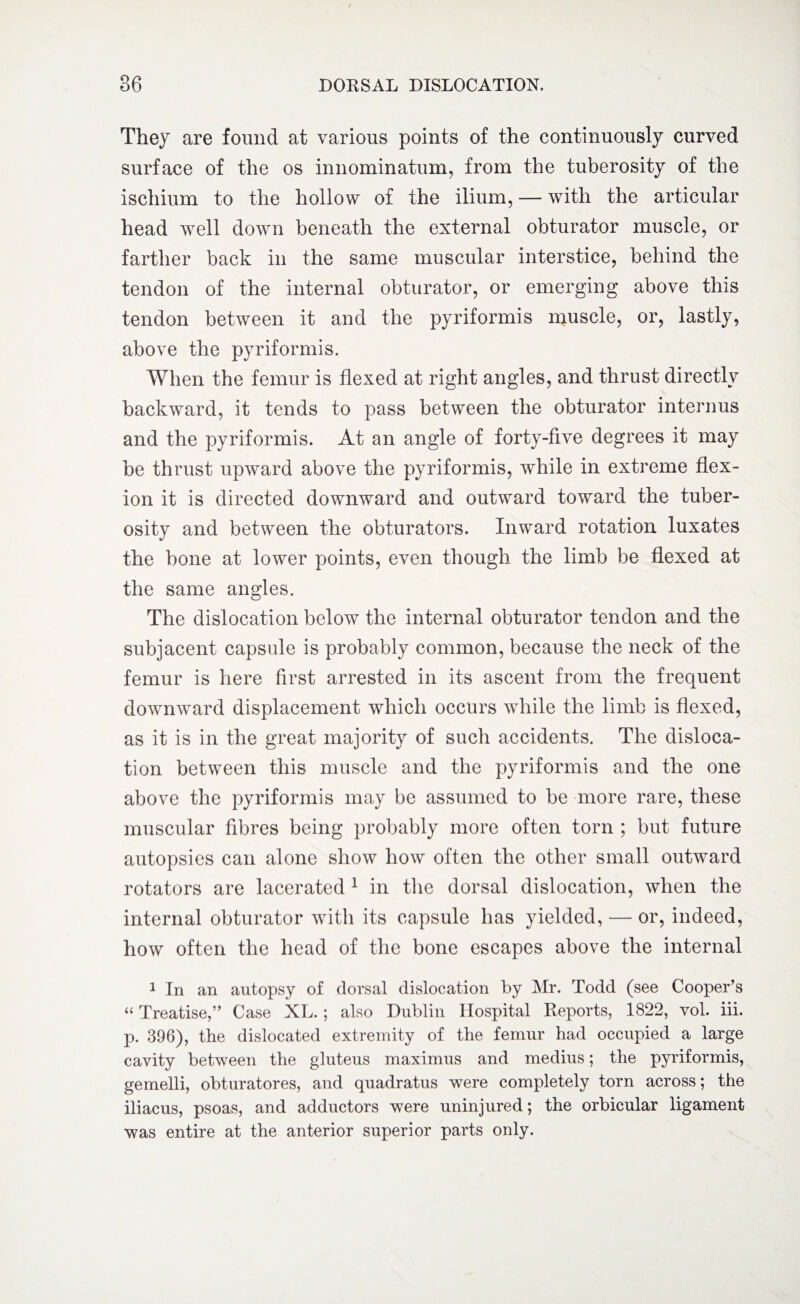 They are found at various points of the continuously curved surface of the os innominatum, from the tuberosity of the ischium to the hollow of the ilium, — with the articular head well down beneath the external obturator muscle, or farther back in the same muscular interstice, behind the tendon of the internal obturator, or emerging above this tendon between it and the pyriformis muscle, or, lastly, above the pyriformis. When the femur is flexed at right angles, and thrust directly backward, it tends to pass between the obturator interims and the pyriformis. At an angle of forty-five degrees it may be thrust upward above the pyriformis, while in extreme flex¬ ion it is directed downward and outward toward the tuber¬ osity and between the obturators. Inward rotation luxates the bone at lower points, even though the limb be flexed at the same angles. The dislocation below the internal obturator tendon and the subjacent capsule is probably common, because the neck of the femur is here first arrested in its ascent from the frequent downward displacement which occurs while the limb is flexed, as it is in the great majority of such accidents. The disloca¬ tion between this muscle and the pyriformis and the one above the pyriformis may be assumed to be more rare, these muscular fibres being probably more often torn ; but future autopsies can alone show how often the other small outward rotators are lacerated 1 in the dorsal dislocation, when the internal obturator with its capsule has yielded, — or, indeed, how often the head of the bone escapes above the internal 1 In an autopsy of dorsal dislocation by Mr. Todd (see Cooper’s “ Treatise,” Case XL.; also Dublin Hospital Reports, 1822, vol. iii. p. 396), the dislocated extremity of the femur had occupied a large cavity between the gluteus maximus and medius; the pyriformis, gemelli, obturatores, and quadratus were completely torn across; the iliacus, psoas, and adductors were uninjured; the orbicular ligament was entire at the anterior superior parts only.