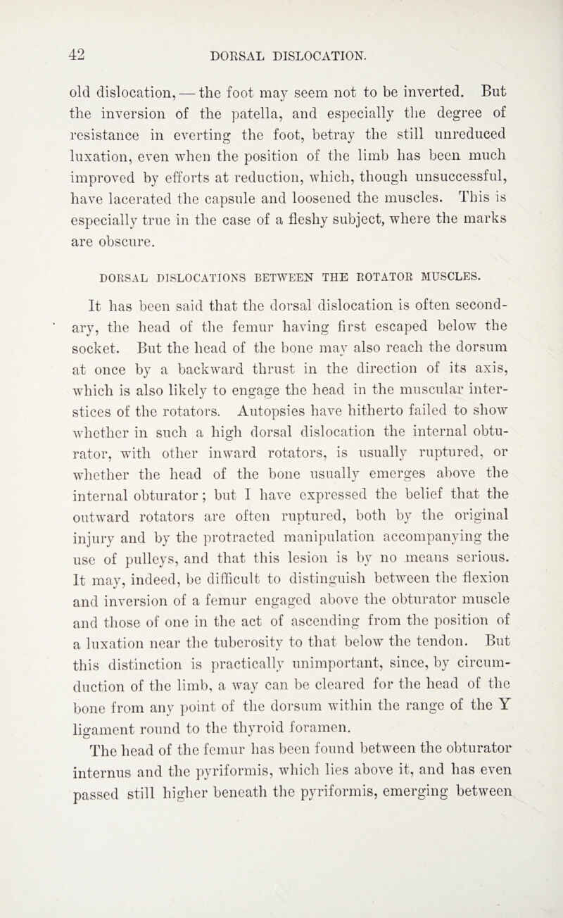 old dislocation, — the foot may seem not to be inverted. But the inversion of the patella, and especially the degree of resistance in everting the foot, betray the still unreduced luxation, even when the position of the limb has been much improved by efforts at reduction, which, though unsuccessful, have lacerated the capsule and loosened the muscles. This is especially true in the case of a fleshy subject, where the marks are obscure. DORSAL DISLOCATIONS BETWEEN THE ROTATOR MUSCLES. It has been said that the dorsal dislocation is often second¬ ary, the head of the femur having first escaped below the socket. But the head of the bone mav also reach the dorsum */ at once by a backward thrust in the direction of its axis, which is also likely to engage the head in the muscular inter¬ stices of the rotators. Autopsies have hitherto failed to show whether in such a high dorsal dislocation the internal obtu¬ rator, with other inward rotators, is usually ruptured, or whether the head of the bone usually emerges above the internal obturator; but I have expressed the belief that the outward rotators are often ruptured, both by the original injury and by the protracted manipulation accompanying the use of pulleys, and that this lesion is by no means serious. It may, indeed, be difficult to distinguish between the flexion and inversion of a femur engaged above the obturator muscle and those of one in the act of ascending from the position of a luxation near the tuberosity to that below the tendon. But this distinction is practically unimportant, since, by circum¬ duction of the limb, a way can be cleared for the head of the bone from any point of the dorsum within the range of the Y ligament round to the thyroid foramen. The head of the femur has been found between the obturator internus and the pyriformis, which lies above it, and has even passed still higher beneath the pyriformis, emerging between