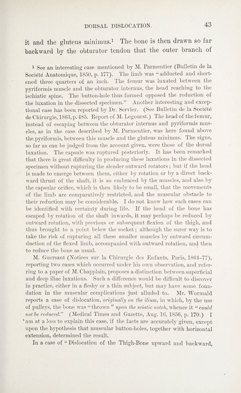 it and the gluteus minimus.1 The bone is then drawn so far backward by the obturator tendon that the outer branch of 1 See an interesting case mentioned by M. Parmentier (Bulletin de la Societe Anatomique, 1850, p. 177). The limb was “ adducted and short¬ ened three quarters of an inch. The femur was luxated between the pyriformis muscle and the obturator interims, the head reaching to the ischiatic spine. The button-hole thus formed opposed the reduction of the luxation in the dissected specimen.” Another interesting and excep¬ tional case has been reported by Dr. Servier. (See Bulletin de la Societe de Chirurgie, 1863, p. 485. Report of M. Legouest.) The head of the femur, instead of escaping between the obturator intern us and pyriformis mus¬ cles, as in the case described by M. Parmentier, was here found above the pyriformis, between this muscle and the gluteus minimus. The signs, so far as can be judged from the account given, were those of the dorsal luxation. The capsule was ruptured posteriorly. It has been remarked that there is great difficulty in producing these luxations in the dissected specimen without rupturing the slender outward rotators ; but if the head is made to emerge between them, either by rotation or by a direct back¬ ward thrust of the shaft, it is so embraced by the muscles, and also by the capsular orifice, which is then likely to be small, that the movements of the limb are comparatively restricted, and the muscular obstacle to their reduction may be considerable. I do not know how such cases can be identified with certainty during life. If the head of the bone has escaped by rotation of the shaft inwards, it may perhaps be reduced by outward rotation, with previous or subsequent flexion of the thigh, and thus brought to a point below the socket; although the surer way is to take the risk of rupturing all these smaller muscles by outward circum¬ duction of the flexed limb, accompanied with outward rotation, and then to reduce the bone as usual. M. Guersant (Notices sur la Chirurgie des Enfants, Paris, 1864-77), reporting two cases which occurred under his own observation, and refer¬ ring to a paper of M. Chapplain, proposes a distinction between superficial and deep iliac luxations. Such a difference would be difficult to discover in practice, either in a fleshy or a thin subject, but may have some foun¬ dation in the muscular complications just alluded to. Mr. Wormald reports a case of dislocation, originally on the ilium, in which, by the use of pulleys, the bone was “ thrown ” upon the sciatic notch, whence it “ could not he reduced.” (Medical Times and Gazette, Aug. 16, 1856, p. 170.) I * am at a loss to explain this case, if the facts are accurately given, except upon the hypothesis that muscular button-holes, together with horizontal extension, determined the result. In a case of “ Dislocation of the Thigh-Bone upward and backward,