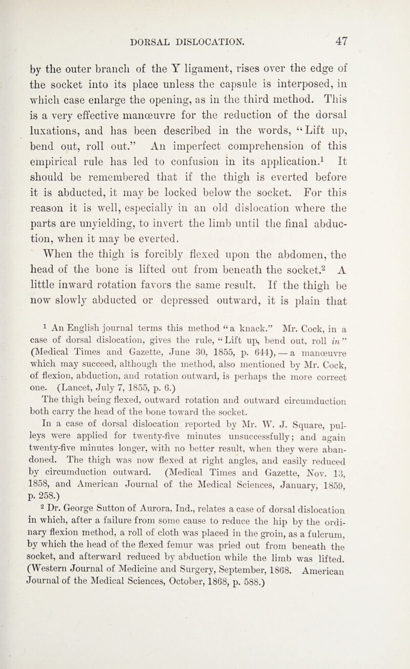 by the outer branch of the Y ligament, rises over the edge of the socket into its place unless the capsule is interposed, in which case enlarge the opening, as in the third method. This is a very effective manoeuvre for the reduction of the dorsal luxations, and has been described in the words, “Lift up, bend out, roll out.” An imperfect comprehension of this empirical rule has led to confusion in its application.1 It should be remembered that if the thigh is everted before it is abducted, it may be locked below the socket. For this reason it is well, especially in an old dislocation where the parts are unyielding, to invert the limb until the final abduc¬ tion, when it may be everted. When the thigh is forcibly flexed upon the abdomen, the head of the bone is lifted out from beneath the socket.2 A little inward rotation favors the same result. If the thigh be now slowly abducted or depressed outward, it is plain that 1 An English journal terms this method “a knack.” Mr. Cock, in a case of dorsal dislocation, gives the rule, “Lift up, bend out, roll m” (Medical Times and Gazette, June 30, 1855, p. 644), — a manoeuvre which may succeed, although the method, also mentioned by Mr. Cock, of flexion, abduction, and rotation outward, is perhaps the more correct one. (Lancet, July 7, 1855, p. 6.) The thigh being flexed, outward rotation and outward circumduction both carry the head of the bone toward the socket. In a case of dorsal dislocation reported by Mr. W. J. Square, pul¬ leys were applied for twenty-five minutes unsuccessfully; and again twenty-five minutes longer, with no better result, when they were aban¬ doned. The thigh was now flexed at right angles, and easily reduced by circumduction outward. (Medical Times and Gazette, Nov. 13, 1858, and American Journal of the Medical Sciences, Januarv, 1859 p. 258.) 2 Dr. George Sutton of Aurora. Ind., relates a case of dorsal dislocation in which, after a failure from some cause to reduce the hip by the ordi¬ nary flexion method, a roll of cloth was placed in the groin, as a fulcrum, by which the head of the flexed femur was pried out from beneath the socket, and afterward reduced by abduction while the limb was lifted. (Western Journal of Medicine and Surgery, September, 1868. American Journal of the Medical Sciences, October, 1868, p. 588.)