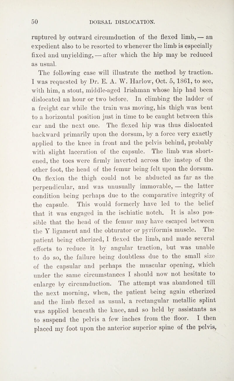 ruptured by outward circumduction of the flexed limb, — an expedient also to be resorted to whenever the limb is especially fixed and unyielding, — after which the hip may be reduced as usual. The following case will illustrate the method by traction. I was requested by Dr. E. A. W. Harlow, Oct. 5, 1861, to see, with him, a stout, middle-aged Irishman whose hip had been dislocated an hour or two before. In climbing the ladder of a freight car while the train was moving, his thigh was bent to a horizontal position just in time to be caught between this car and the next one. The flexed hip was thus dislocated backward primarily upon the dorsum, by a force very exactly applied to the knee in front and the pelvis behind, probably with slight laceration of the capsule. The limb was short¬ ened, the toes were firmly inverted across the instep of the other foot, the head of the femur being felt upon the dorsum. On flexion the thigh could not be abducted as far as the perpendicular, and was unusually immovable, — the latter condition being perhaps due to the comparative integrity of the capsule. This would formerly have led to the belief that it was engaged in the ischiatic notch. It is also pos¬ sible that the head of the femur may have escaped between the Y ligament and the obturator or pyriformis muscle. The patient being etherized, 1 flexed the limb, and made se\eral efforts to reduce it by angular traction, but was unable to do so, the failure being doubtless due to the small size of the capsular and perhaps the muscular opening, which under the same circumstances I should now not hesitate to enlarge by circumduction. The attempt was abandoned till the next morning, when, the patient being again etherized and the limb flexed as usual, a rectangular metallic splint was applied beneath the knee, and so held by assistants as to suspend the pelvis a few inches from the floor. I then placed my foot upon the anterior superior spine of the pelvis,