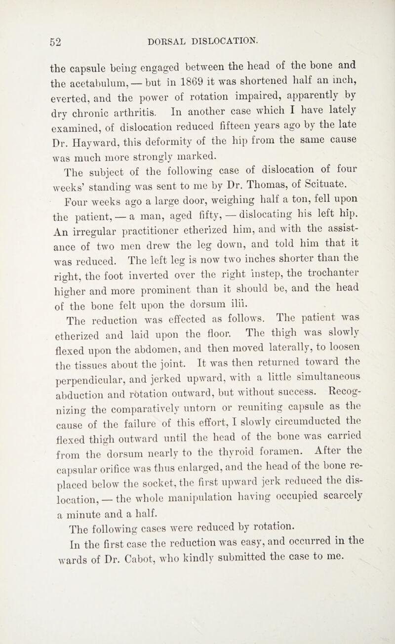 the capsule being engaged between the head of the bone and the acetabulum, — but in 1869 it was shortened half an inch, everted, and the power of rotation impaired, appaientiy by dry chronic arthritis. In another case which I have lately examined, of dislocation reduced fifteen yeais ago by the late Dr. Hayward, this deformity of the hip from the same cause was much more strongly marked. The subject of the following case of dislocation of four weeks’ standing was sent to me by Dr. Thomas, of Scituate. Four weeks ago a large door, weighing half a ton, fell upon the patient, —a man, aged fifty, — dislocating his left hip. An irregular practitioner etherized him, and with the assist¬ ance of two men drew the leg down, and told him that it was reduced. The left leg is now two inches shorter than the right, the foot inverted over the right instep, the trochanter higher and more prominent than it should be, and the head of the bone felt upon the dorsum ilii. The reduction was effected as follows. The patient was etherized and laid upon the floor. The thigh was slowh flexed upon the abdomen, and then moved laterally, to loosen the tissues about the joint. It was then returned toward the perpendicular, and jerked upward, with a little simultaneous abduction and rotation outward, but without success. Recog¬ nizing the comparatively untorn or reuniting capsule as the cause of the failure of this effort, I slowly circumducted the flexed thigh outward until the head of the bone was carried from the dorsum nearly to the thyroid foramen. After the capsular orifice was thus enlarged, and the head of the bone re¬ placed below the socket, the first upward jerk reduced the dis¬ location, — the whole manipulation having occupied scarcely a minute and a half. The following cases were reduced by rotation. In the first case the reduction was easy, and occurred in the wards of Dr. Cabot, who kindly submitted the case to me.