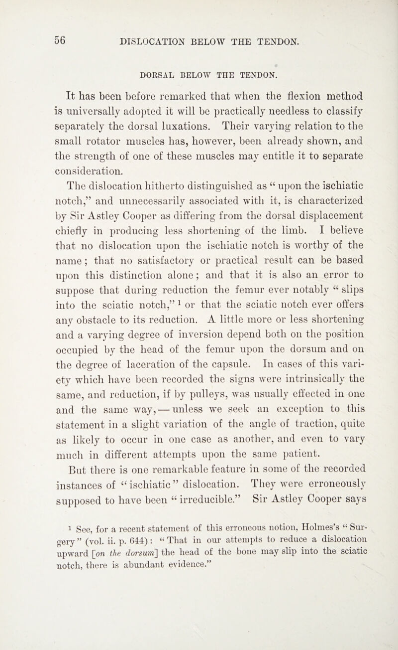 DORSAL BELOW THE TENDON. It has been before remarked that when the flexion method is universally adopted it will be practically needless to classify separately the dorsal luxations. Their varying relation to the small rotator muscles has, however, been already shown, and the strength of one of these muscles may entitle it to separate consideration. The dislocation hitherto distinguished as “ upon the ischiatic notch,” and unnecessarily associated with it, is characterized by Sir Astley Cooper as differing from the dorsal displacement chiefly in producing less shortening of the limb. I believe that no dislocation upon the ischiatic notch is worthy of the name ; that no satisfactory or practical result can be based upon this distinction alone ; and that it is also an error to suppose that during reduction the femur ever notably “ slips into the sciatic notch,” 1 or that the sciatic notch ever offers any obstacle to its reduction. A little more or less shortening and a varying degree of inversion depend both on the position occupied by the head of the femur upon the dorsum and on the degree of laceration of the capsule. In cases of this vari¬ ety which have been recorded the signs were intrinsically the same, and reduction, if by pulleys, was usually effected in one and the same way, — unless we seek an exception to this statement in a slight variation of the angle of traction, quite as likely to occur in one case as another, and even to vary much in different attempts upon the same patient. But there is one remarkable feature in some of the recorded instances of “ischiatic” dislocation. They were erroneously supposed to have been 66 irreducible ” Sir Astley Cooper says 1 See, for a recent statement of this erroneous notion, Holmes’s “ Sur¬ gery ” (vol. ii. p. 644) : “ That in our attempts to reduce a dislocation upward \_on the dorsu7u\ the head of the bone may slip into the sciatic notch, there is abundant evidence.”