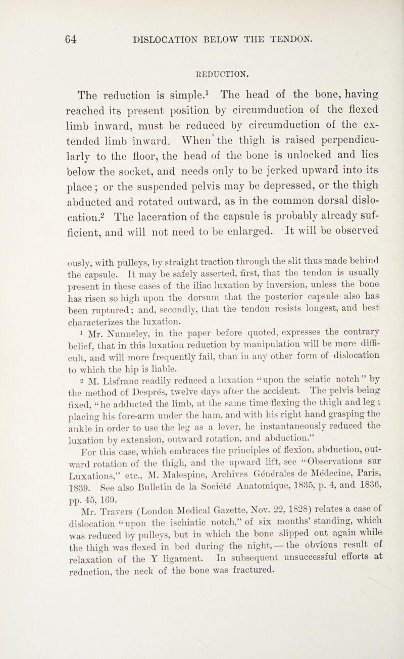 REDUCTION. The reduction is simple.1 The head of the bone, having reached its present position by circumduction of the flexed limb inward, must be reduced by circumduction of the ex¬ tended limb inward. When the thigh is raised perpendicu¬ larly to the floor, the head of the bone is unlocked and lies below the socket, and needs only to be jerked upward into its place; or the suspended pelvis may be depressed, or the thigh abducted and rotated outward, as in the common dorsal dislo¬ cation.2 The laceration of the capsule is probably already suf¬ ficient, and will not need to be enlarged. It will be observed ously, with pulleys, by straight traction through the slit thus made behind the capsule. It may be safely asserted, first, that the tendon is usually present in these cases of the iliac luxation by inversion, unless the bone has risen so high upon the dorsum that the posterior capsule also has been ruptured; and, secondly, that the tendon resists longest, and best characterizes the luxation. 1 Mr. Nunneley, in the paper before quoted, expresses the contrary belief, that in this luxation reduction by manipulation will be more diffi¬ cult, and will more frequently fail, than in any other form of dislocation to which the hip is liable. 2 M. Lisfranc readily reduced a luxation “upon the sciatic notch” by the method of Despres, twelve days after the accident. The pelvis being fixed, “ he adducted the limb, at the same time flexing the thigh and leg ; placing his fore-arm under the ham, and with his right hand grasping the ankle in order to use the leg as a lever, he instantaneously reduced the luxation by extension, outward rotation, and abduction.” For this case, which embraces the principles of flexion, abduction, out¬ ward rotation of the thigh, and the upward lift, see “ Observations sur Luxations,” etc., M. Malespine, Archives Generales de Medecine, Palis, 1839. See also Bulletin de la Societe Anatomique, 1835, p. 4, and 1836, pp. 45, 169. Mr. Travers (London Medical Gazette, Nov. 22, 1828) relates a case of dislocation “upon the ischiatic notch,” of six months standing, which was reduced by pulleys, but in which the bone slipped out again vhile the thigh was flexed in bed during the night, — the obvious result of relaxation of the Y ligament. In subsequent unsuccessful efforts at reduction, the neck of the bone was fractured.