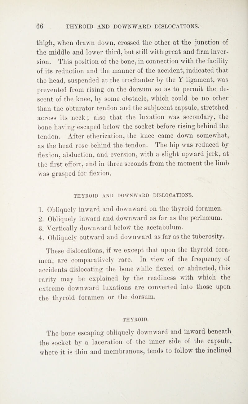 thigh, when drawn down, crossed the other at the junction of the middle and lower third, but still with great and firm inver¬ sion. This position of the bone, in connection with the facility of its reduction and the manner of the accident, indicated that the head, suspended at the trochanter by the Y ligament, was prevented from rising on the dorsum so as to permit the de¬ scent of the knee, by some obstacle, which could be no other than the obturator tendon and the subjacent capsule, stretched across its neck; also that the luxation was secondary, the bone having escaped below the socket before rising behind the tendon. After etherization, the knee came down somewhat, as the head rose behind the tendon. The hip was reduced by flexion, abduction, and eversion, with a slight upward jerk, at the first effort, and in three seconds from the moment the limb was grasped for flexion. THYROID AND DOWNWARD DISLOCATIONS. 1. Obliquely inward and downward on the thyroid foramen. 2. Obliquely inward and downward as far as the perimeum. 3. Vertically downward below the acetabulum. 4. Obliquely outward and downward as far as the tuberosity. These dislocations, if we except that upon the thyroid fora¬ men, are comparatively rare. In view of the frequency of accidents dislocating the bone while flexed or abducted, this rarity may be explained by the readiness with which the extreme downward luxations are converted into those upon the thyroid foramen or the dorsum. THYROID. The bone escaping obliquely downward and inward beneath the socket by a laceration of the inner side of the capsule, where it is thin and membranous, tends to follow the inclined