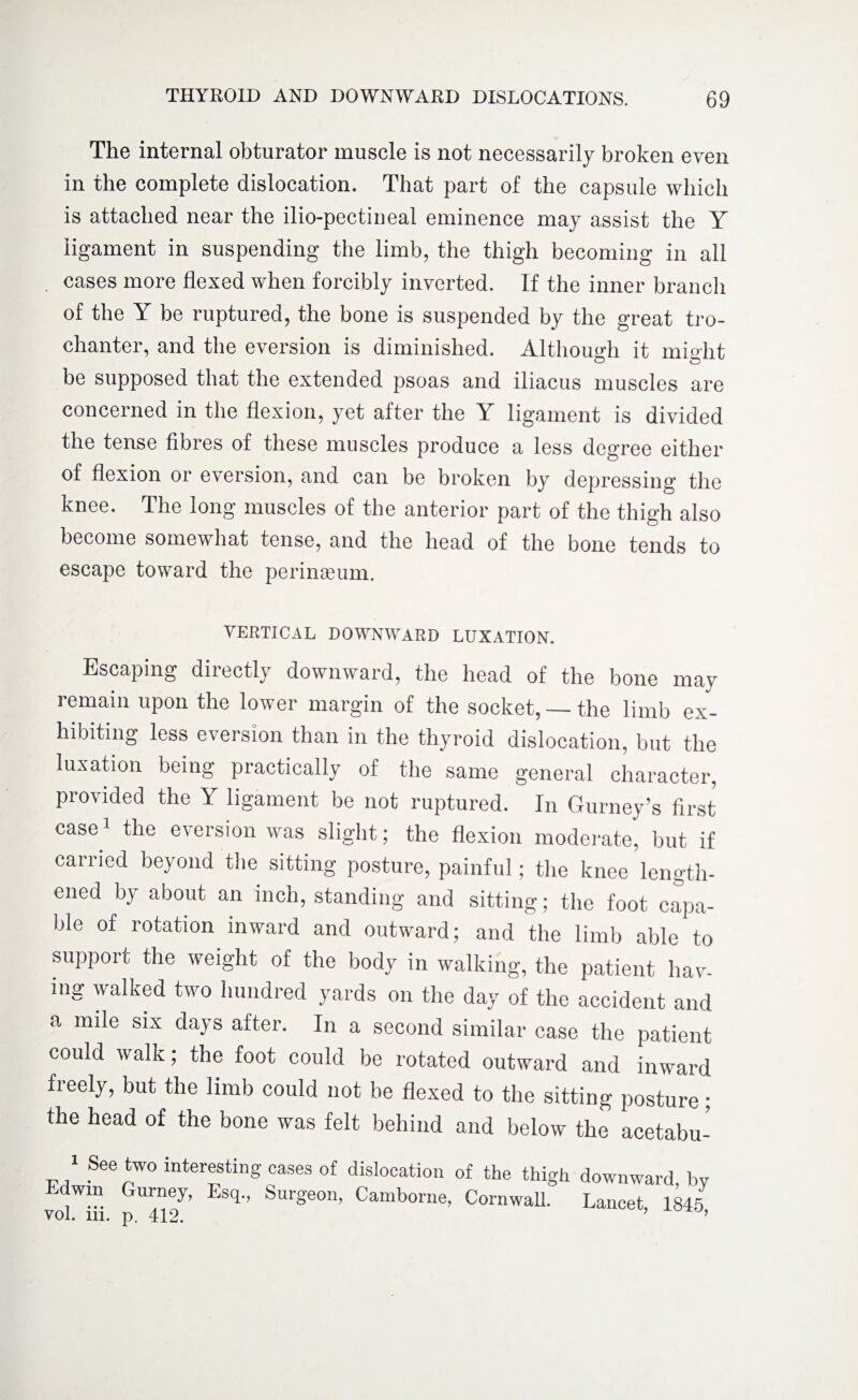 The internal obturator muscle is not necessarily broken even in the complete dislocation. That part of the capsule which is attached near the ilio-pectineal eminence may assist the Y ligament in suspending the limb, the thigh becoming in all . cases more flexed when forcibly inverted. If the inner branch of the Y be ruptured, the bone is suspended by the great tro¬ chanter, and the eversion is diminished. Although it might be supposed that the extended psoas and iliacus muscles are concerned in the flexion, yet after the Y ligament is divided the tense fibres of these muscles produce a less degree either of flexion or eversion, and can be broken by depressing the knee. The long muscles of the anterior part of the thigh also become somewhat tense, and the head of the bone tends to escape toward the pcrinasum. VERTICAL DOWNWARD LUXATION. Escaping directly downward, the head of the bone may remain upon the lower margin of the socket, — the limb ex¬ hibiting less eversion than in the thyroid dislocation, but the luxation being practically of the same general character, provided the Y ligament be not ruptured. In Gurney’s first case1 the eversion was slight; the flexion moderate, but if carried beyond the sitting posture, painful; the knee length¬ ened bj about an inch, standing and sitting; the foot capa¬ ble of rotation inward and outward; and the limb able to support the weight of the body in walking, the patient hav¬ ing walked two hundred yards on the day of the accident and a mile six days after. In a second similar case the patient could walk; the foot could be rotated outward and inward freely, but the limb could not be flexed to the sitting posture; the head of the bone was felt behind and below the acetabu- 1 See two interesting cases of dislocation of the thigh downward, by bdwin Gurney, Esq., Surgeon, Camborne, Cornwall. Lancet, 1845 vol. in. p. 412. 9