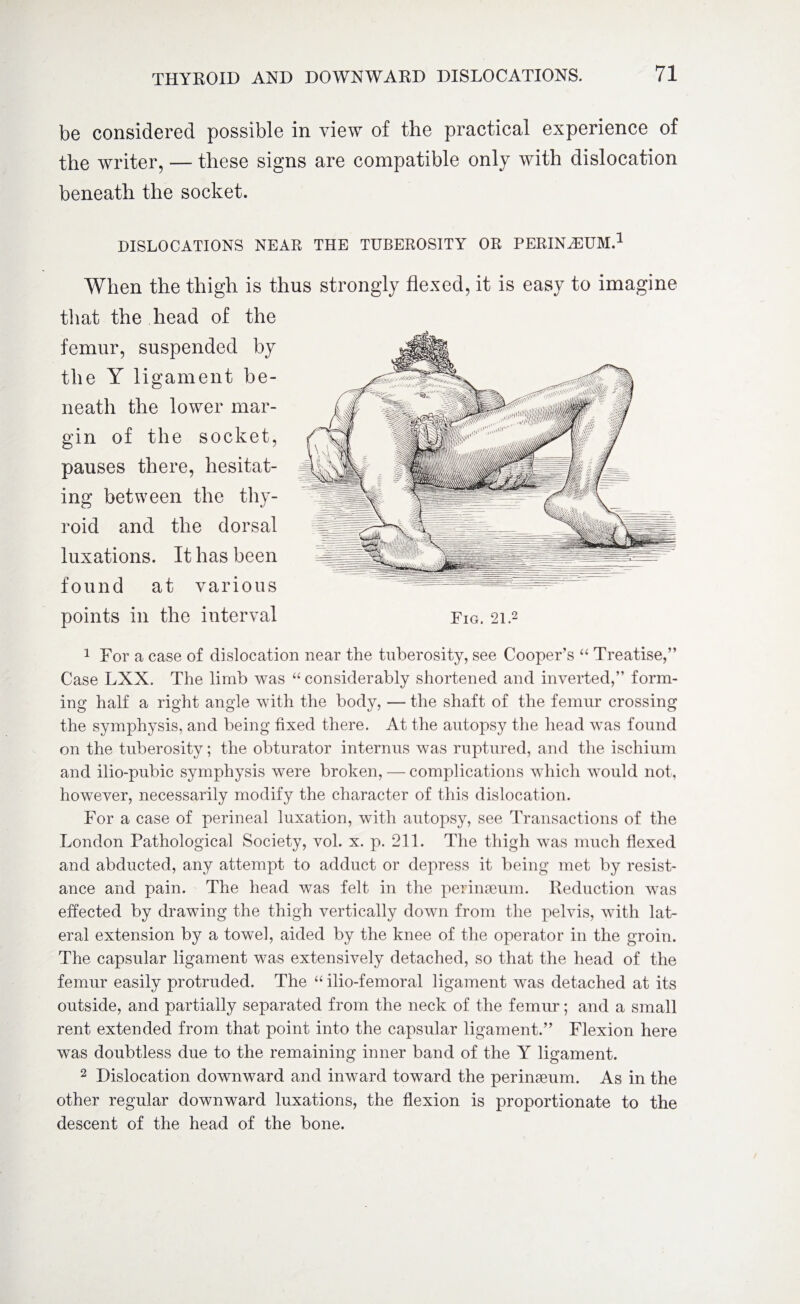 be considered possible in view of the practical experience of the writer, — these signs are compatible only with dislocation beneath the socket. DISLOCATIONS NEAR THE TUBEROSITY OR PERINEUM.1 When the thigh is thus strongly flexed, it is easy to imagine that the head of the femur, suspended by the Y ligament be¬ neath the lower mar¬ gin of the socket, pauses there, hesitat¬ ing between the thy¬ roid and the dorsal luxations. It has been found at various 1 For a case of dislocation near the tuberosity, see Cooper’s “ Treatise,” Case LXX. The limb was “ considerably shortened and inverted,” form¬ ing haK a right angle with the body, — the shaft of the femur crossing the symphysis, and being fixed there. At the autopsy the head was found on the tuberosity; the obturator internus was ruptured, and the ischium and ilio-pubic symphysis were broken, — complications which would not, however, necessarily modify the character of this dislocation. For a case of perineal luxation, with autopsy, see Transactions of the London Pathological Society, vol. x. p. 211. The thigh was much flexed and abducted, any attempt to adduct or depress it being met by resist¬ ance and pain. The head was felt in the perinseum. Reduction wTas effected by drawing the thigh vertically down from the pelvis, with lat¬ eral extension by a towel, aided by the knee of the operator in the groin. The capsular ligament was extensively detached, so that the head of the femur easily protruded. The “ ilio-femoral ligament was detached at its outside, and partially separated from the neck of the femur; and a small rent extended from that point into the capsular ligament.” Flexion here was doubtless due to the remaining inner band of the Y ligament. 2 Dislocation downward and inward toward the perinseum. As in the other regular downward luxations, the flexion is proportionate to the descent of the head of the bone.