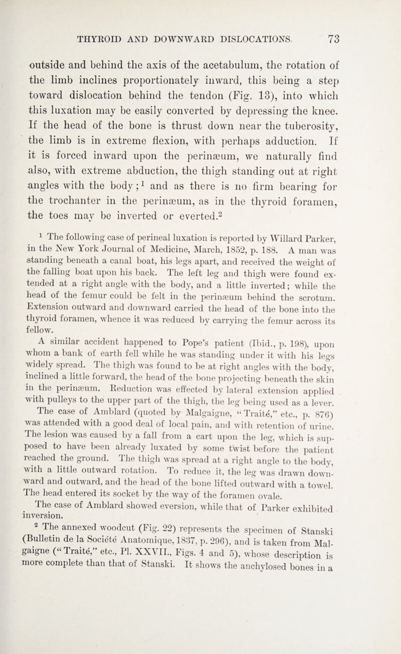 outside and behind the axis of the acetabulum, the rotation of the limb inclines proportionately inward, this being a step toward dislocation behind the tendon (Fig. 13), into which this luxation may be easily converted by depressing the knee. If the head of the bone is thrust down near the tuberosity, the limb is in extreme flexion, with perhaps adduction. If it is forced inward upon the perinaeum, we naturally find also, with extreme abduction, the thigh standing out at right angles with the body;1 and as there is no firm bearing for the trochanter in the perinaeum, as in the thyroid foramen, the toes may be inverted or everted.2 4/ 1 The following case of perineal luxation is reported by Willard Parker, in the New York Journal of Medicine, March, 1852, p. 188. A man was standing beneath a canal boat, his legs apart, and received the weight of the falling boat upon his back. The left leg and thigh were found ex¬ tended at a right angle with the body, and a little inverted; while the head of the femur could be felt in the perineum behind the scrotum. Extension outward and downward carried the head of the bone into the thyroid foramen, whence it was reduced by carrying the femur across its fellow. A similar accident happened to Pope’s patient (Ibid., p. 198), upon whom a bank of earth fell while he was standing under it with his legs widely spread. The thigh was found to be at right angles with the body, inclined a little forward, the head of the bone projecting beneath the skin in the perinseum. Reduction was effected by lateral extension applied with pulleys to the upper part of the thigh, the leg being used as a lever. The case of Amblard (quoted by Malgaigne, “ Traite,” etc., p. 876) was attended with a good deal of local pain, and with retention of urine. The lesion was caused by a fall from a cart upon the leg1, which is sup¬ posed to have been already luxated by some twist before the patient reached the ground. The thigh was spread at a right angle to the body, with a little outward rotation. To reduce it, the leg was drawn down¬ ward and outward, and the head of the bone lifted outward with a towel. The head entered its socket by the way of the foramen ovale. The case of Amblard showed eversion, while that of Parker exhibited inversion. 2 The annexed woodcut (Fig. 22) represents the specimen of Stansld (Bulletin de la Societe Anatomique, 1837, p. 296), and is taken from Mal¬ gaigne (“ Traite,” etc., PL XXVII., Figs. 4 and 5), whose description is more complete than that of Stanski. It shows the anchylosed bones in a