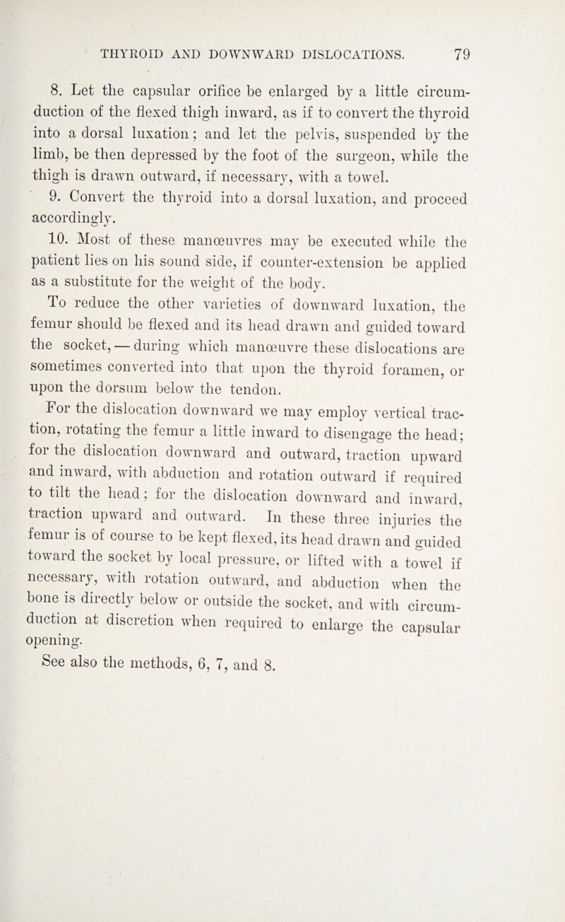 8. Let the capsular orifice he enlarged by a little circum¬ duction of the flexed thigh inward, as if to convert the thyroid into a dorsal luxation; and let the pelvis, suspended by the limb, be then depressed by the foot of the surgeon, while the thigh is drawn outward, if necessary, with a towel. 9. Convert the thyroid into a dorsal luxation, and proceed accordingly. 10. Most of these manoeuvres may be executed while the patient lies on his sound side, if counter-extension be applied as a substitute for the weight of the body. To reduce the other varieties of downward luxation, the femur should be flexed and its head drawn and guided toward the socket, — during which manoeuvre these dislocations are sometimes converted into that upon the thyroid foramen, or upon the dorsum below the tendon. For the dislocation downward we may employ vertical trac¬ tion, rotating the femur a little inward to disengage the head; for the dislocation downward and outward, traction upward and inward, with abduction and rotation outward if required to tilt the head; for the dislocation downward and inward, traction upward and outward. In these three injuries the femur is of course to be kept flexed, its head drawn and guided toward the socket by local pressure, or lifted with a towel if necessary, with rotation outward, and abduction when the bone is directly below or outside the socket, and with circum¬ duction at discretion when required to enlarge the capsular opening. See also the methods, 6, 7, and 8.