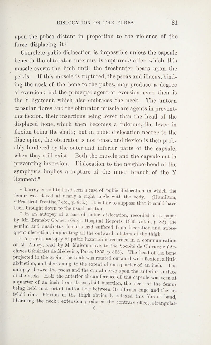 upon the pubes distant in proportion to the violence of the force displacing it.1 Complete pubic dislocation is impossible unless the capsule beneath the obturator interims is ruptured,2 after which this muscle everts the limb until the trochanter bears upon the pelvis. If this muscle is ruptured, the psoas and iliacus, bind¬ ing the neck of the bone to the pubes, may produce a degree of eversion; but the principal agent of eversion even then is the Y ligament, which also embraces the neck. The untorn capsular fibres and the obturator muscle are agents in prevent¬ ing flexion, their insertions being lower than the head of the displaced bone, which then becomes a fulcrum, the lever in flexion being the shaft; but in pubic dislocation nearer to the iliac spine, the obturator is not tense, and flexion is then prob¬ ably hindered by the outer and inferior parts of the capsule, when they still exist. Both the muscle and the capsule act in preventing inversion. Dislocation to the neighborhood of the symphysis implies a rupture of the inner branch of the Y ligament.3 1 Larrey is said to have seen a case of pubic dislocation in which the femur was flexed at nearly a right angle with the body. (Hamilton, “ Practical Treatise/' etc., p. 655.) It is fair to suppose that it could have been brought down to the usual position. In an autopsy of a case of pubic dislocation, recorded in a paper by Mr. Bransby Cooper (Guy’s Hospital Deports, 1836, vol. i., p. 82), the gemini and quadiatus femoris had suffered from laceration and subse¬ quent ulceration, implicating all the outward rotators of the thigh. A caieful autopsy of pubic luxation is recorded in a communication of M. Aubry, read by M. Maisonneuve, to the Societe de Chirurgie (Ar¬ chives Generates de Medecine, Paris, 1853, p. 355). The head of the bone projected in the groin; the limb was rotated outward with flexion, a little abduction, and shortening to the extent of one quarter of an inch. The autopsy showed the psoas and the crural nerve upon the anterior surface of the neck. Half the anterior circumference of the capsule was torn at a quarter of an inch from its cotyloid insertion, the neck of the femur being held in a sort of button-hole between its fibrous edge and the co¬ tyloid rim. Flexion of the thigh obviously relaxed this fibrous band, liberating the neck; extension produced the contrary effect, strangulat-
