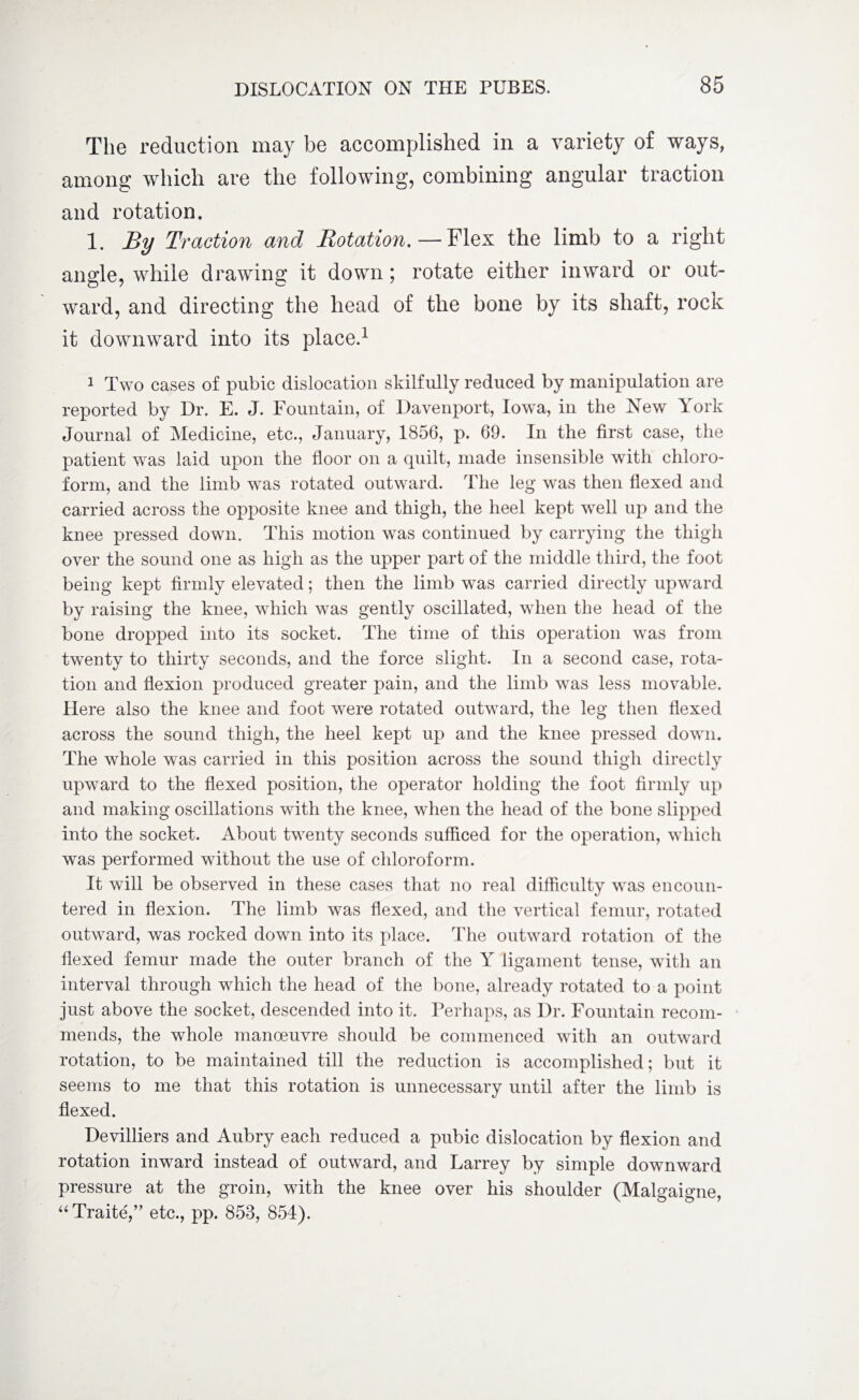 The reduction may be accomplished in a variety of ways, among which are the following, combining angular traction and rotation. 1. By Traction and Rotation. — Flex the limb to a right angle, while drawing it down; rotate either inward or out¬ ward, and directing the head of the bone by its shaft, rock it downward into its place.1 1 Two cases of pubic dislocation skilfully reduced by manipulation are reported by Dr. E. J. Fountain, of Davenport, Iowa, in the New York Journal of Medicine, etc., January, 1856, p. 69. In the first case, the patient was laid upon the floor on a quilt, made insensible with chloro¬ form, and the limb was rotated outward. The leg was then flexed and carried across the opposite knee and thigh, the heel kept well up and the knee pressed down. This motion was continued by carrying the thigh over the sound one as high as the upper part of the middle third, the foot being kept firmly elevated; then the limb was carried directly upward by raising the knee, which was gently oscillated, when the head of the bone dropped into its socket. The time of this operation was from twenty to thirty seconds, and the force slight. In a second case, rota¬ tion and flexion produced greater pain, and the limb was less movable. Here also the knee and foot were rotated outward, the leg then flexed across the sound thigh, the heel kept up and the knee pressed down. The whole was carried in this position across the sound thigh directly upward to the flexed position, the operator holding the foot firmly up and making oscillations with the knee, when the head of the bone slipped into the socket. About twenty seconds sufficed for the operation, which was performed without the use of chloroform. It will be observed in these cases that no real difficulty was encoun¬ tered in flexion. The limb was flexed, and the vertical femur, rotated outward, was rocked down into its place. The outward rotation of the flexed femur made the outer branch of the Y ligament tense, with an interval through which the head of the bone, already rotated to a point just above the socket, descended into it. Perhaps, as Dr. Fountain recom¬ mends, the whole manoeuvre should be commenced with an outward rotation, to be maintained till the reduction is accomplished; but it seems to me that this rotation is unnecessary until after the limb is flexed. Devilliers and Aubry each reduced a pubic dislocation by flexion and rotation inward instead of outward, and Larrey by simple downward pressure at the groin, with the knee over his shoulder (Malgaigne, “Traite,” etc., pp. 853, 854).