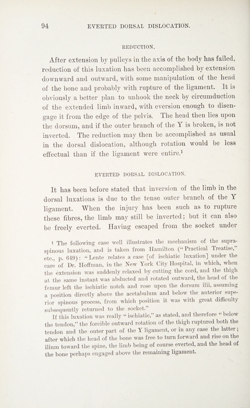 REDUCTION. After extension by pulleys in the axis of the body has failed, reduction of this luxation has been accomplished by extension downward and outward, with some manipulation of the head of the bone and probably with rupture of the ligament. It is obviously a better plan to unhook the neck by circumduction of the extended limb inward, with eversion enough to disen¬ gage it from the edge of the pelvis. The head then lies upon the dorsum, and if the outer branch of the Y is broken, is not inverted. The reduction may then be accomplished as usual in the dorsal dislocation, although rotation would be less effectual than if the ligament were entire.1 EVERTED DORSAL DISLOCATION. It lias been before stated that inversion of the limb in the dorsal luxations is due to the tense outer branch of the Y ligament. When the injury has been such as to luptuie these fibres, the limb may still be inverted; but it can also be freely everted. Having escaped from the socket under 1 The following case well illustrates the mechanism of the supra¬ spinous luxation, and is taken from Hamilton (“ Practical Tieatise, etc., p. 649) : “ Rente relates a case [of ischiatic luxation] under the care of I)r. Hoffman, in the New York City Hospital, in which, when the extension was suddenly relaxed by cutting the cord, and the thigh at the same instant was abducted and rotated outward, the head of the femur left the ischiatic notch and rose upon the dorsum ilii, assuming a position directly above the acetabulum and below the anterior supe¬ rior spinous process, from which position it was with gieat difficulty subsequently returned to the socket.” If this luxation was really “ ischiatic,” as stated, and therefore “ below the tendon,” the forcible outward rotation of the thigh ruptured both the tendon and the outer part of the Y ligament, or in any case the latter ; after which the head of the bone was free to turn forward and rise on the ilium toward the spine, the limb being of course everted, and the head of the bone perhaps engaged above the remaining ligament.