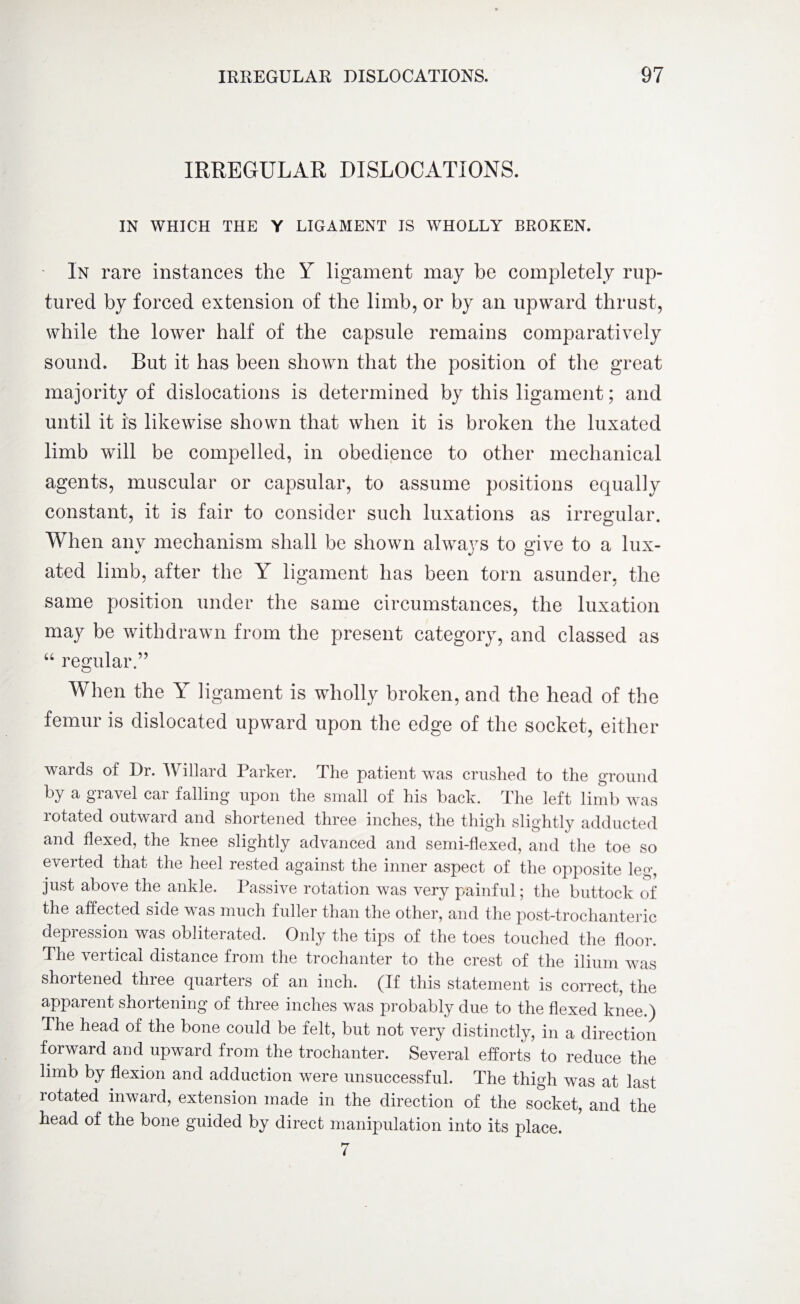 IRREGULAR DISLOCATIONS. IN WHICH THE Y LIGAMENT IS WHOLLY BROKEN. In rare instances the Y ligament may be completely rup¬ tured by forced extension of the limb, or by an upward thrust, while the lower half of the capsule remains comparatively sound. But it has been shown that the position of the great majority of dislocations is determined by this ligament; and until it is likewise shown that when it is broken the luxated limb will be compelled, in obedience to other mechanical agents, muscular or capsular, to assume positions equally constant, it is fair to consider such luxations as irregular. When any mechanism shall be shown always to give to a lux¬ ated limb, after the Y ligament has been torn asunder, the same position under the same circumstances, the luxation may be withdrawn from the present category, and classed as “ regular.” When the Y ligament is wholly broken, and the head of the femur is dislocated upward upon the edge of the socket, either wards of Dr. Willard Parker. The patient was crushed to the ground by a giavel cai falling upon the small of his back. The left limb was rotated outward and shortened three inches, the thigh slightly adducted and flexed, the knee slightly advanced and semi-flexed, and the toe so everted that the heel rested against the inner aspect of the opposite leg, just above the ankle. Passive rotation was very painful; the buttock of the affected side was much fuller than the other, and the post-trochanteric depression was obliterated. Only the tips of the toes touched the floor. The vertical distance from the trochanter to the crest of the ilium was shortened three quarters of an inch. (If this statement is correct, the apparent shortening of three inches was probably due to the flexed knee.) The head of the bone could be felt, but not very distinctly, in a direction forward and upward from the trochanter. Several efforts to reduce the limb by flexion and adduction were unsuccessful. The thigh was at last rotated inward, extension made in the direction of the socket, and the head of the bone guided by direct manipulation into its place. 7