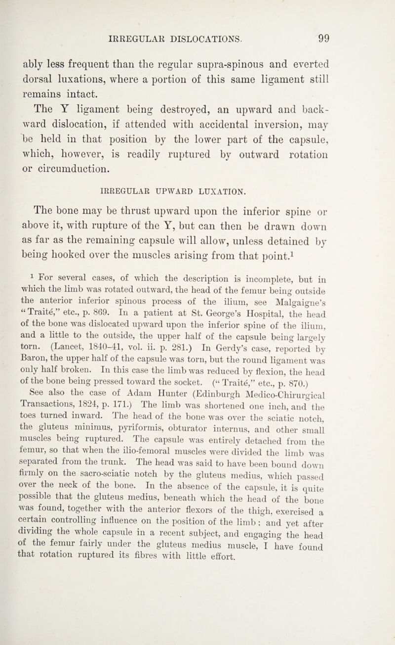 ably less frequent than the regular supra-spinous and everted dorsal luxations, where a portion of this same ligament still remains intact. The Y ligament being destroyed, an upward and back¬ ward dislocation, if attended with accidental inversion, may be held in that position by the lower part of the capsule, which, however, is readily ruptured by outward rotation or circumduction. IRREGULAR UPWARD LUXATION. The bone may be thrust upward upon the inferior spine or above it, with rupture of the Y, but can then be drawn down as far as the remaining capsule will allow, unless detained by being hooked over the muscles arising from that point.1 1 ror several cases, of which the description is incomplete, but in which the limb was rotated outward, the head of the femur being outside the anterior inferior spinous process of the ilium, see Malgaigne’s “ Traite,” etc., p. 869. In a patient at St. George’s Hospital, the head of the bone was dislocated upward upon the inferior spine of the ilium, and a little to the outside, the upper half of the capsule being largely torn. (Lancet, 1840-41, vol. ii. p. 281.) In Gerdy’s case, reported by Dai on, the uppei half of the capsule was torn, but the round ligament was only half broken. In this case the limb was reduced by flexion, the head of the bone being pressed toward the socket. (“ Traite,” etc., p. 870.) See also the case of Adam Hunter (Edinburgh IMedico-Chirurgical Transactions, 1824, p. 171.) The limb was shortened one inch, and the toes turned inward. The head of the bone was over the sciatic notch, the gluteus minimus, pyriformis, obturator interims, and other small muscles being ruptured. The capsule was entirely detached from the femur, so that when the ilio-femoral muscles were divided the limb was separated from the trunk. The head was said to have been bound down fiimly on the sacio-sciatic notch by the gluteus medius, which passed over the neck of the bone. In the absence of the capsule, it is quite possible that the gluteus medius, beneath which the head of the bone was found, together with the anterior flexors of the thigh, exercised a certain controlling influence on the position of the limb ; and yet after dividing the whole capsule in a recent subject, and engaging the head of the femur fairly under the gluteus medius muscle, I have found that rotation ruptured its fibres with little effort.