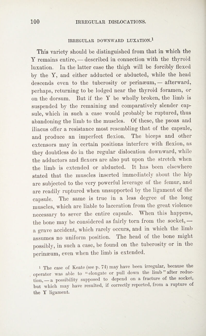 IRREGULAR DOWNWARD LUXATION.1 This variety should, be distinguished from that in which the Y remains entire, — described in connection with the thyroid luxation. In the latter case the thigh will be forcibly flexed by the Y, and either adducted or abducted, while the head descends even to the tuberosity or perinasum, — afterward, perhaps, returning to be lodged near the thyroid foramen, or on the dorsum. But if the Y be wholly broken, the limb is suspended by the remaining and comparatively slender cap¬ sule, which in such a case would probably be ruptured, thus abandoning the limb to the muscles. Of these, the psoas and iliacus offer a resistance most resembling that of the capsule, and produce an imperfect flexion. The biceps and other extensors may in certain positions interfere with flexion, as they doubtless do in the regular dislocation downward, while the adductors and flexors are also put upon the stretch when the limb is extended or abducted. It has been elsewhere stated that the muscles inserted immediately about the hip are subjected to the very powerful leverage of the femur, and are readily ruptured when unsupported by the ligament of the capsule. The same is true in a less degree of the long muscles, which are liable to laceration from the great violence necessary to sever the entire capsule. When this happens, the bone may be considered as fairly torn from the socket, — a grave accident, which rarely occurs, and in which the limb assumes no uniform position. The head of the bone might possibly, in such a case, be found on the tuberosity oi in the perinseum, even when the limb is extended. i The case of Keate (see p. 74) may have been irregular, because the operator was able to “elongate or pull down the limb ” after reduc¬ tion,_a possibility supposed to depend on a fracture of the socket, but which may have resulted, if correctly reported, from a rupture of the Y ligament.