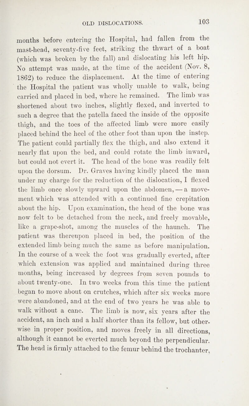 months before entering the Hospital, had fallen from the mast-head, seventy-five feet, striking the thwart of a boat (which was broken by the fall) and dislocating his left hip. No attempt was made, at the time of the accident (Nov. 8, 1862) to reduce the displacement. At the time of entering the Hospital the patient was wholly unable to walk, being carried and placed in bed, where he remained. The limb was shortened about two inches, slightly flexed, and inverted to such a degree that the patella faced the inside of the opposite thigh, and the toes of the affected limb were more easily placed behind the heel of the other foot than upon the instep. The patient could partially flex the thigh, and also extend it nearly flat upon the bed, and could rotate the limb inward, but could not evert it. The head of the bone was readily felt upon the dorsum. Hr. Graves having kindly placed the man under my charge for the reduction of the dislocation, I flexed the limb once slowly upward upon the abdomen, — a move¬ ment which was attended with a continued fine crepitation about the hip. Upon examination, the head of the bone was now felt to be detached from the neck, and freely movable, like a grape-shot, among the muscles of the haunch. The patient was thereupon placed in bed, the position of the extended limb being much the same as before manipulation. In the course of a week the foot was gradually everted, after which extension was applied and maintained during three months, being increased by degrees from seven pounds to about twenty-one. In two weeks from this time the patient began to move about on crutches, which after six weeks more were abandoned, and at the end of two years he was able to walk without a cane. The limb is now, six years after the accident, an inch and a half shorter than its fellow, but other¬ wise in proper position, and moves freely in all directions, although it cannot be everted much beyond the perpendicular. The head is firmly attached to the femur behind the trochanter.