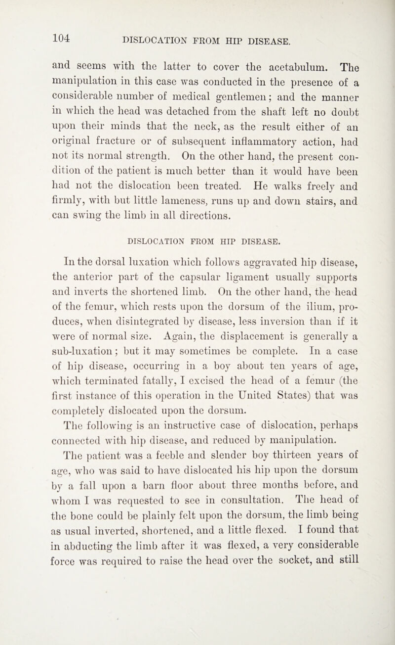 DISLOCATION FROM HIP DISEASE. and seems with the latter to cover the acetabulum. The manipulation in this case was conducted in the presence of a considerable number of medical gentlemen; and the manner in which the head was detached from the shaft left no doubt upon their minds that the neck, as the result either of an original fracture or of subsequent inflammatory action, had not its normal strength. On the other hand, the present con¬ dition of the patient is much better than it would have been had not the dislocation been treated. He walks freely and firmly, with but little lameness, runs up and down stairs, and can swing the limb in all directions. DISLOCATION FROM HIP DISEASE. In the dorsal luxation which follows aggravated hip disease, the anterior part of the capsular ligament usually supports and inverts the shortened limb. On the other hand, the head of the femur, which rests upon the dorsum of the ilium, pro¬ duces, when disintegrated by disease, less inversion than if it were of normal size. Again, the displacement is generally a sub-luxation; but it may sometimes be complete. In a case of hip disease, occurring in a boy about ten years of age, which terminated fatally, I excised the head of a femur (the first instance of this operation in the United States) that was completely dislocated upon the dorsum. The following is an instructive case of dislocation, perhaps connected with hip disease, and reduced by manipulation. The patient was a feeble and slender boy thirteen years of age, who was said to have dislocated his hip upon the dorsum by a fall upon a barn floor about three months before, and whom I was requested to see in consultation. The head of the bone could be plainly felt upon the dorsum, the limb being as usual inverted, shortened, and a little flexed. I found that in abducting the limb after it was flexed, a very considerable force was required to raise the head over the socket, and still