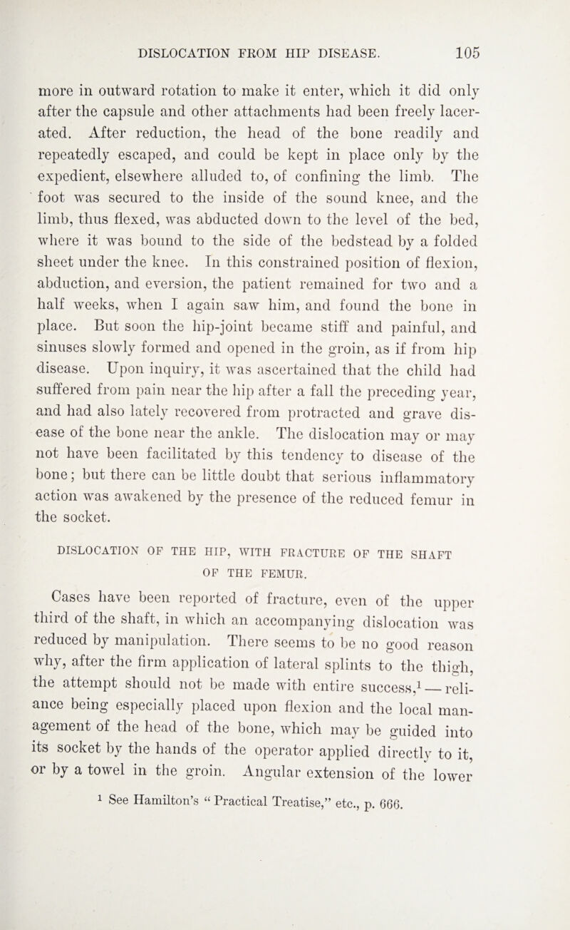 more in outward rotation to make it enter, which it did only after the capsule and other attachments had been freely lacer¬ ated. After reduction, the head of the bone readily and repeatedly escaped, and could be kept in place only by the expedient, elsewhere alluded to, of confining the limb. The foot was secured to the inside of the sound knee, and the limb, thus flexed, was abducted down to the level of the bed, where it was bound to the side of the bedstead by a folded sheet under the knee. In this constrained position of flexion, abduction, and eversion, the patient remained for two and a half weeks, when I again saw him, and found the bone in place. But soon the hip-joint became stiff and painful, and sinuses slowly formed and opened in the groin, as if from hip disease. Upon inquiry, it was ascertained that the child had suffered from pain near the hip after a fall the preceding year, and had also lately recovered from protracted and grave dis¬ ease of the bone near the ankle. The dislocation may or may not have been facilitated by this tendency to disease of the bone j but there can be little doubt that serious inflammatory action was awakened by the presence of the reduced femur in the socket. DISLOCATION OF THE HIP, WITH FRACTURE OF THE SHAFT OF THE FEMUR. Cases have been reported of fracture, even of the upper third of the shaft, in which an accompanying dislocation was reduced by manipulation. There seems to be no good reason why, after the firm application of lateral splints to the thigh, the attempt should not be made with entire success,1_reli¬ ance being especially placed upon flexion and the local man¬ agement of the head of the bone, which may be guided into its socket by the hands of the operator applied directly to it, or by a towel in the groin. Angular extension of the lower 1 See Hamilton’s “ Practical Treatise,” etc., p. 666.